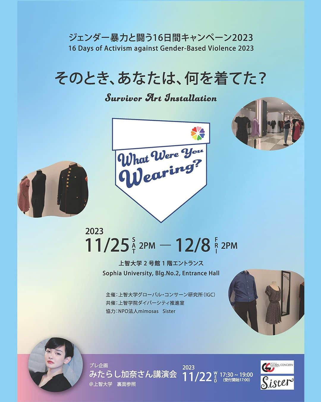 Sisterのインスタグラム：「11/25〜12/8の期間、上智大学で開催される展示会 「そのとき、あなたは、何を着てた？〜What Were You Wearing？〜」  性暴力サバイバーの方の体験をもとに当時の服装を再現するインスタレーション。  海外の大学などでは実施されてきましたが日本では初開催となり、Sisterでは展示用の衣服の収集と展示協力をさせていただきます。  11/22には展示に先駆けて臨床心理士のみたらし加奈さんによる講演会も開催されます。   ご来場お待ちしています。  ▼  展示会「そのとき、あなたは、何を着てた？〜What Were You Wearing？〜」  2023年11月25日(土)14:00～12月8日(金)14:00 @上智大学2号館　1階エントランス  上智大学にて、展示会「そのとき、あなたは、何を着てた？～What Were You Wearing？～」を開催します。What Were You Wearing？とは、米国の倫理学者メリー・シマリングが、レイプ被害に遭った自分の体験を書いた「What I was wearing（私が着ていたもの)」という詩をヒントに始まったアート・インスタレーションです。「挑発的な服装をした若い女性が性暴力被害に遭う」という先入観をなくし、性暴力とその二次被害を防ぎ、「あなたは悪くない」というメッセージを届けることが目的です。2014年にアメリカのアルカンザス大学で行われて以来、全米の大学やヨーロッパの各地で実施されており、日本では初開催となります。  経験共有にご協力いただける方⇒ https://forms.gle/GCX7sqWsGdpBgen16  主催　上智大学グローバルコンサーン研究所 共催　上智学院ダイバーシティ推進室 協力　NPO法人mimosas Sister  What Were You Wearing?  2023 11/25(Sat)2PM〜12/8(Fri)2PM Sophia University, Blg.No.2, Entrance Hall  The art installation was inspired by "What I was wearing" , a poem written by Dr. Mary Simmerling about her own experience of being a victim of rape. It features narratives and re-creations of clothing items that survivors of sexual assault were wearing, based on their descriptions of the experience. The aim of this art installation is to challenge the preconception that provocative clothes invite sexual assault, to prevent sexual violence and its secondary damage, while delivering the message "It's not your fault." Since it was held at the University of Arkansas (the US) in 2014, the exhibition has been carried out at universities across the United States and in various parts of Europe. This event will be the first time that the exhibition is held in Japan.  Please post your experience through Google form https://forms.gle/y8eEqR2F54agqRjn7  Organizer: Institute of Global Concern(IGC), Sophia University Co-organizer: Office for the Promotion of Diversity, Sophia School Corporation In cooperation with: NPO mimosas Sister  #whatwewerewearing #wwyw #16daysofactivismagainstgenderbasedviolence #16daysofactivism #metoo #sexualviolence #上智大学 #上智 #sophiauniversity #ジェンダー #性加害」