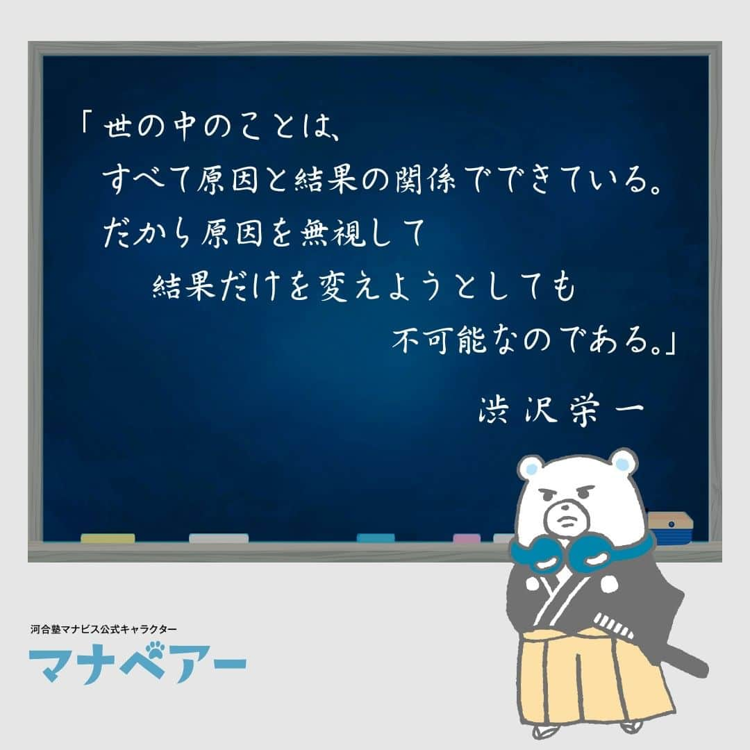 【公式】河合塾マナビスのインスタグラム：「. 「世の中のことは、すべて原因と結果の関係でできている。だから原因を無視して結果だけを変えようとしても不可能なのである。」 渋沢栄一  江戸時代末期に生まれ、明治・大正時代には近代日本経済を作りあげるうえで多大なる貢献をした渋沢栄一。「道徳経済合一説」を説き続けた彼は、利益だけを追い求めるのではなく、社会のため人のために働き儲けることが、皆の幸せや国の豊かさにつながると考えていました。  多くの偉業を成し遂げた彼のこの言葉は、最良の結果を求めるのなら「なんとかならないかな」と結果に気を取られるのではなく、その結果を引き寄せる源（原因）をしっかり分析・構築することが大切なのだと教えてくれているのではないでしょうか。  #河合塾 #マナビス #河合塾マナビス #マナグラム #勉強垢さんと一緒に頑張りたい #勉強記録 #がんばりますがんばろうね #勉強垢さんと繋がりたい #勉強頑張る #勉強法 #高1勉強垢 #高2勉強垢 #高3勉強垢 #スタディープランナー #頑張れ受験生 #第一志望合格し隊 #受験生勉強垢 #受験生 #大学受験 #共通テスト #目指せ努力型の天才 #努力は裏切らない #努力型の天才になる #勉強垢さんと頑張りたい #勉強勉強 #志望校合格 #ほっと一息 #偉人の名言 #渋沢栄一」