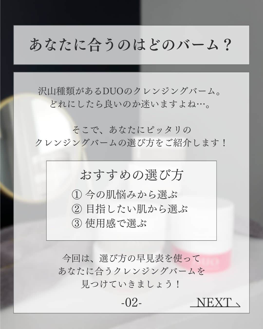 D.U.O.（デュオ）さんのインスタグラム写真 - (D.U.O.（デュオ）Instagram)「. クレンジングバームの選び方に迷っている方は、 「🤍(お好きな色のハート )」の絵文字をコメントして みんなとお悩みシェア 💭  あなたに合うのはどのバーム？ 沢山種類がある DUOのクレンジングバーム。  どれにしたら良いのか迷いますよね …。  そこで、あなたにピッタリの クレンジングバームの選び方をご紹介します！  【おすすめの選び方 】 ① 今の肌悩みから選ぶ ② 目指したい肌から選ぶ ③ 使用感で選ぶ  今回は、選び方の早見表を使って あなたに合うクレンジングバームを 見つけていきましょう！  早見表は投稿画像３ページ目をチェック ♪  —--------------------------------------------------------- #DUO #デュオ #DUOコスメ #ザクレンジングバーム #ザクレンジングバームホワイトa #ザ薬用クレンジングバームバリア #ザクレンジングバームクリア #ザクレンジングバームブラックリペア #ザクレンジングバームホットa #DUOする #DuoYourBest #クレンジング #スキンケア #メイク落とし #洗顔 #角質ケア #毛穴ケア #エイジングケア #保湿ケア #スキンケアマニア #美容オタク #美容マニア #クレンジングバーム #W洗顔不要 #毛穴クレンジング #毛穴汚れ #クレンジング難民 #肌の引き締め #角質ケアバーム」11月21日 17時01分 - duo_cosme