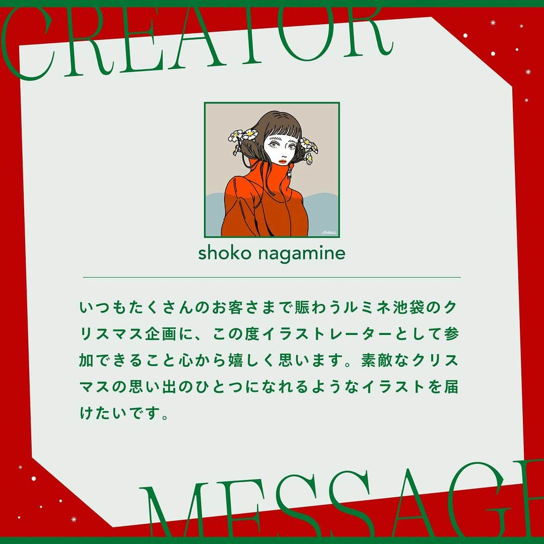 ルミネ池袋さんのインスタグラム写真 - (ルミネ池袋Instagram)「_ 🎄2023.12.1 fri ~ 12.25 mon🎄 「この日、ここだけにしかない物語」 ルミネ池袋2023クリスマス  ルミネ池袋では、各界で活躍する歌人・イラストレーター・コラムニストなどとコラボレーションし、短歌やコラム、イラストレーションなど、さまざまな目線から「ルミネ池袋で過ごすクリスマス」をオリジナル作品で描きます。   クリエイター作品が楽しめるオリジナル館内装飾や、池袋店のインスタグラムでクリエイター作品とルミネ池袋内ショップのおすすめクリスマスギフトアイテムをあわせてご紹介いたします。   また期間中、ルミネ池袋の対象ショップにてルミネカードで税込5,000円以上ご購入いただきますと、クリエイター作品のオリジナルステッカーをプレゼントいたします。   ―――― ✨ピックアップクリエイター✨ ナガミネショウコさん ILLUSTRATOR  なめらかで美しいラインのイラストが持ち味。  ファッショナブルなガールズイラストを得意とし、 広告だけでなく、タレントのグッズデザインを手掛けるなど 幅広く活動している。 ーーーー  #ルミネ #ルミネ池袋 #lumineikebukuro #クリスマス #クリエイター #夏生さえり #さえりさん #木下龍也 #岡本真帆 #ナガミネショウコ #utu #ikebukurotokyo #ikebukurolike」11月21日 18時00分 - lumine_ikebukuro