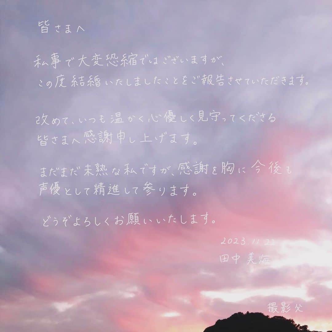 田中美海のインスタグラム：「2023.11.22 ⁡ いつもあたたかく応援してくださる大切な皆さまへ ⁡ この度、私田中美海は結婚いたしましたことをご報告させていただきます。 ⁡ 発表に至るまでたくさんの方の協力の下、進めて参りました。この場を借りて、改めてお礼申し上げます。 事務所スタッフの皆様、デスクさん、マネージャーさん、現場スタッフの皆様、スケジュールご調整いただき本当に本当にありがとうございました。 ⁡ 今後も声のお仕事を中心に、皆様に元気を届けられるよう頑張ります！！ まだまだやりたいこと、夢いっぱいです！ SNSも変わらず続けていきます。 今後ともどうぞよろしくお願いいたします。 ⁡ ※写真、文章等転載禁止です！🙅‍♀️⚠️ ⁡ 田中美海」