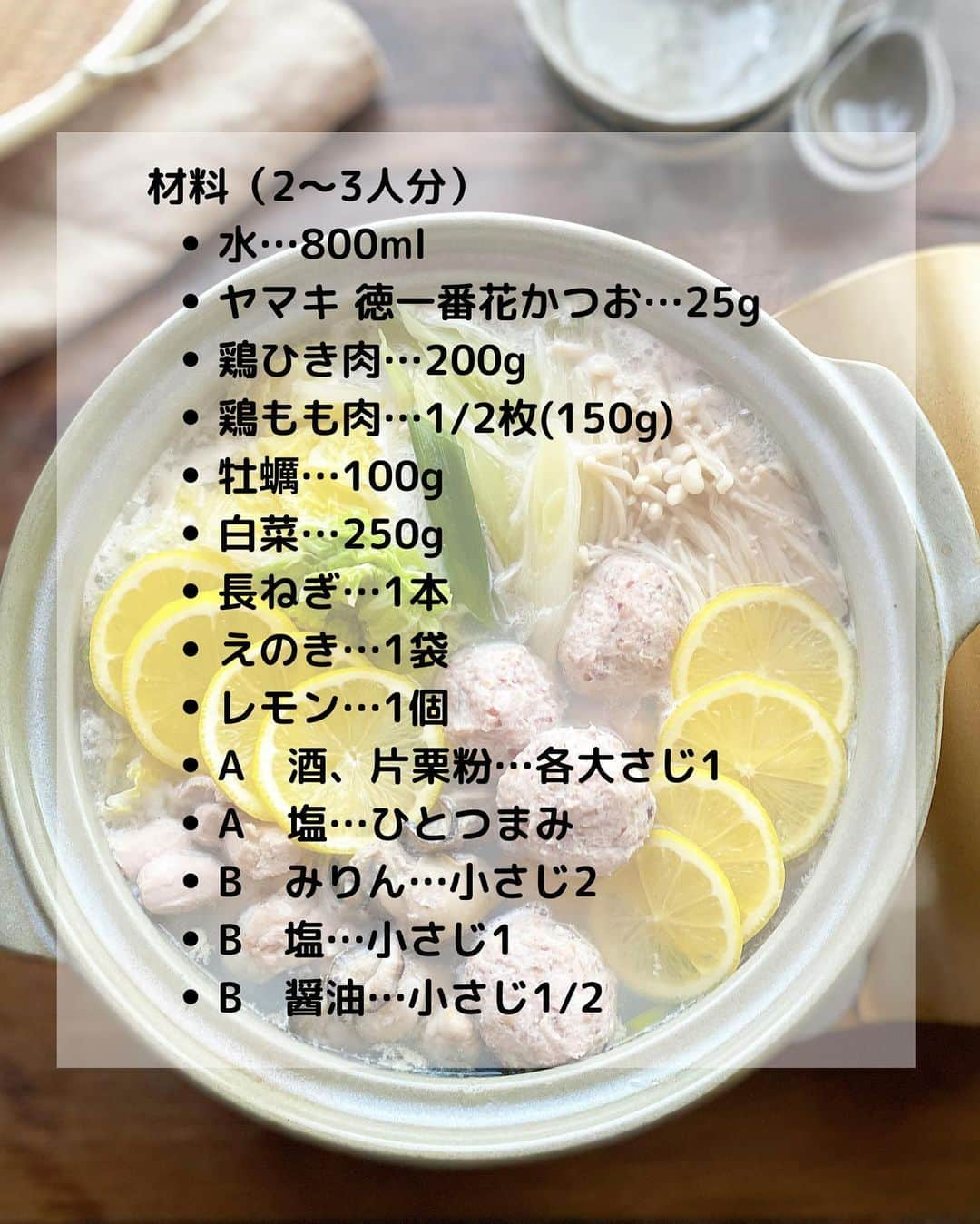 るみさんのインスタグラム写真 - (るみInstagram)「・ 今日のレシピ🍲  ＼あっさりだしうま！／ 『牡蠣と鶏肉のレモン鍋』  かつおだしとレモンの風味で牡蠣と鶏肉、野菜があっさりいただける鍋です。  ひと手間かけて「ヤマキ 徳一番花かつお」で取っただしは、ふわっと広がる香りが豊かで格別です。 美味しいだしで煮た食材の風味をぜひ味わってみてくださいね。 ・ 【材料】2〜3人分 水…800ml ヤマキ 徳一番花かつお…25g 鶏ひき肉…200g 鶏もも肉…1/2枚(150g) 牡蠣…100g 白菜…250g 長ねぎ…1本 えのき…1袋 レモン…1個 A  酒、片栗粉…各大さじ1 A  塩…ひとつまみ B  みりん…小さじ2 B  塩…小さじ1 B  醤油…小さじ1/2 ・ 【作り方】 ①だしを取る。 鍋に水を入れて火にかけ、沸騰したら火を止める。ヤマキ 徳一番花かつおを加え、かつお節全体を浸して1〜2分おいたら、ペーパータオルを敷いたざるにあげて静かにこす。  ②鶏もも肉はひと口大に切る。牡蠣は片栗粉少量(分量外)をまぶし、やさしく水洗いしてペーパータオルで水気を拭く。白菜は食べやすい大きさのざく切り、長ねぎは斜め切りにする。えのきは石づきを取ってほぐし、レモンは薄切りにする。  ③鶏団子を作る。 1のだしがらの水気をしぼり、半量程度を細かく刻む。ボウルに鶏ひき肉、刻んだだしがら、A 酒、片栗粉各大さじ1、塩ひとつまみを加えてよく練り混ぜ、8等分にして丸める。  ④鍋に1のだし、B みりん小さじ2、塩小さじ1、醤油小さじ1/2、鶏もも肉を入れて中火にかけ、沸騰したら3の鶏団子を加えて煮る。  ⑤火が通ったらアクを取り、白菜、長ねぎ、えのき、牡蠣を加え、蓋をして煮る。  ⑥火が通ったら、レモンを並べてさっと煮る。 ・ 今日のpoint☝️ ●だし取りの際、かつお節はしぼるとえぐみが出てしまうので注意しましょう。  ●今回は鶏もも肉とひき肉を両方用意しましたが、鶏団子だけでもお作りいただけます。その際は、倍量の鶏ひき肉にだしがらを全量入れて作ってみてください。  ●レモンは国産のものを皮付きで使用しました。気になる方は皮をむいて加えてください。  ●お好みで大根おろしや粗びき黒こしょうをかけるのもおすすめです。  ●手軽に「ヤマキ 割烹白だし」でもお作りいただけます。白だし100mlに対して水700ml(1：7〜8)を目安にお作りください。 ・ ・ ◇レシピの検索、保存は、 レシピサイト @recipe.nadia からできます。 ☆Nadia  ID  467917 ・ ・ ・ ✼ •• ┈┈┈┈┈┈┈┈┈┈┈┈ •• ✼ 著書📕『るみのささっと和食』 2022年5月31日発売 出版社／ワン・パブリッシング  ※全国書店、Amazon、楽天ブックスにてご購入できます。  ※詳しくは @ru.ru_rumi  プロフィールリンクからご覧いただけます。 ✼ •• ┈┈┈┈┈┈┈┈┈┈┈┈ •• ✼ ・ ・ #PR #ヤマキ  ・ #レシピ本 #るみのささっと和食　 #NadiaArtist #Nadiaレシピ #Nadia #だし #かつお節 #かつお節レシピ #鍋 #鍋レシピ #レモン鍋 #肉団子レシピ #肉団子 #時短レシピ #簡単レシピ #節約レシピ #手作りごはん #簡単ごはん #和食ごはん #和食レシピ #おかずレシピ #献立 #料理本 #japanesefood」11月22日 18時40分 - ru.ru_rumi