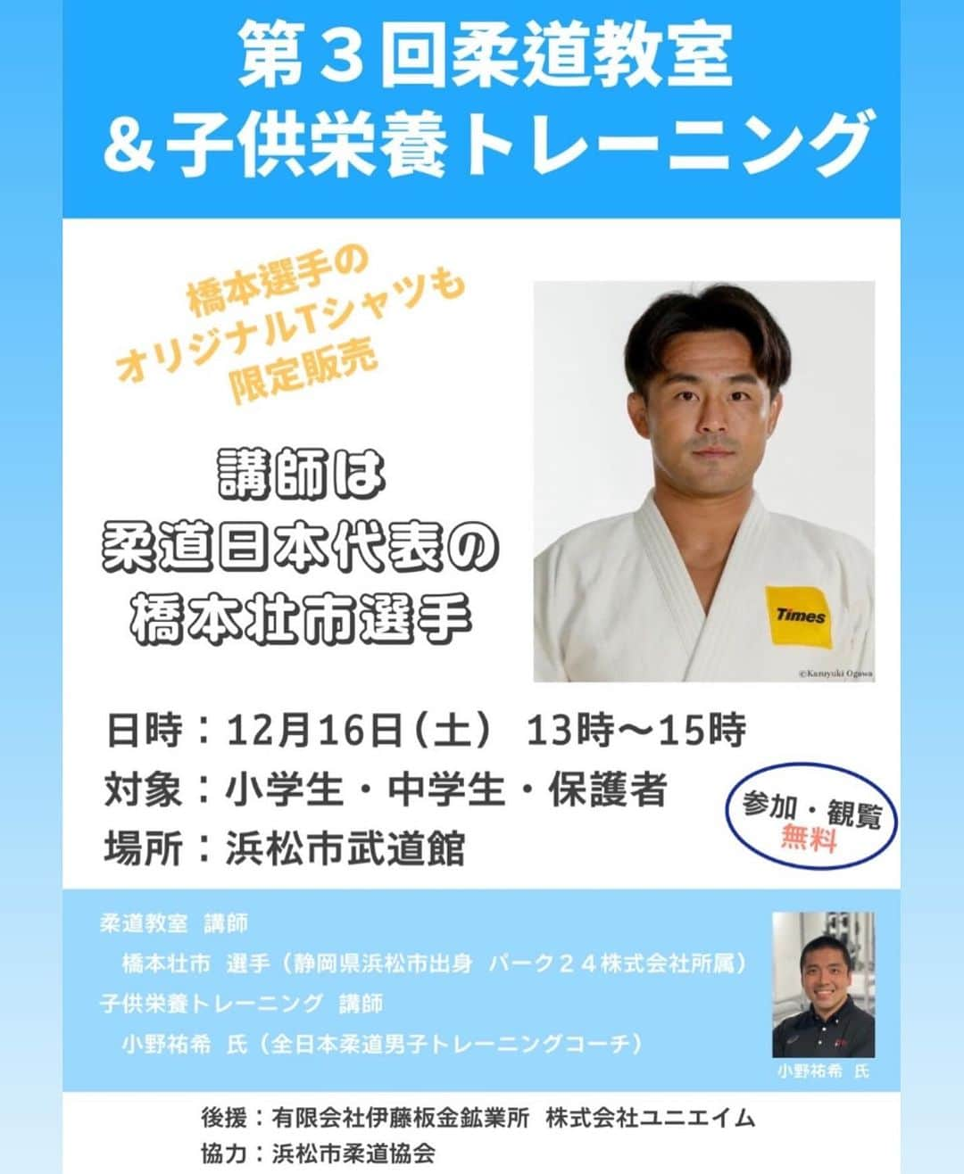 橋本壮市のインスタグラム：「今年も地元浜松で柔道教室を開催致します。全日本柔道男子トレーニングコーチの小野コーチと私がこれまで培ってきた技術や経験を伝え、小野コーチには栄養学、子供の運動能力アップ方法や日本代表で行われているトレーニング方法などを教えて頂く予定です！柔道経験無くても是非会場にお越し下さい！  12月16日（土）13時〜　　参加、見学無料  後援: 伊藤鈑金工業所、ユニエイム 協力: 浜松市柔道協会」