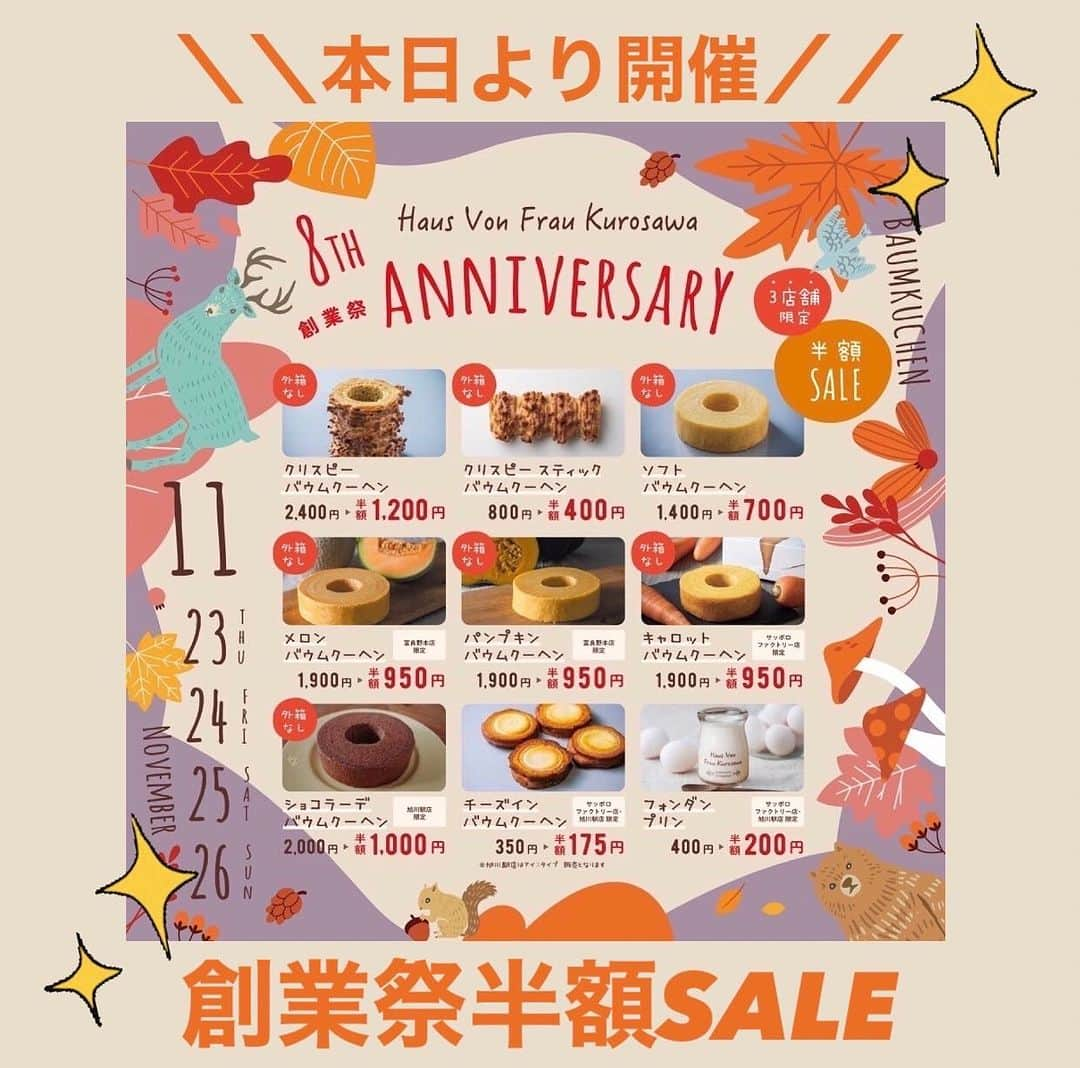 バウムクーヘン専門店 ハウスフォンフラウクロサワのインスタグラム：「\\✨本日開催‼️年に1度の🎉✨創業祭半額SALE✨🎉✨//  Haus Von Frau Kurosawaはおかげさまで 今年で創業8周年を迎えます。 これもひとえにご愛顧してくださる皆様の支えがあったからこそと 深く感謝しております✨  そんな日頃の感謝の気持ちを込めて‥ 本日より《✨✨創業祭半額SALE✨✨》開催します❣️  11月23日(木/祝)～26日(日)の期間中にご来店して頂きますと 当店1番人気のクリスピーバウムクーヘンや、 しっとりふわふわ！ソフトバウムクーヘンなどの対象商品が半額に🉐❤️  皆様のお越しをスタッフ一同心よりお待ちしております🥰  【営業時間】 🏠富良野本店　10:00～18:00 🏠サッポロファクトリー店　10:00～20:00 🏠旭川駅店　9:00～18:00  ※セール価格につき、外箱なしの簡易梱包とさせていただきます。 ※商品は十分在庫をご用意しておりますが、万が一品切れの際はご了承くださいませ。 ※当日の店頭でのお買い上げ、引き取りのみの販売とさせていただきます。 ご予約、お取り置きは行っておりませんのでご了承くださいませ。  #HausVonFrauKurosawa #バウムクーヘン #専門店 #バウムクーヘン専門店 #スイーツ #札幌 #富良野 #サッポロファクトリー #北海道 #ハウスフォンフラウクロサワ #クリスピーバウムクーヘン #ソフトバウムクーヘン #創業祭 #初日 #8周年 #お待ちしてます #旭川駅 #旭川 #半額 #セール #半額セール #今だけ #年に一度の #感謝 #ありがとうございます」