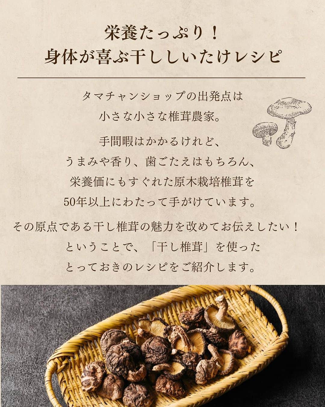 タマチャンショップさんのインスタグラム写真 - (タマチャンショップInstagram)「＼美味しい椎茸の食べ方は？／ コメントで教えていただけると嬉しいです🍄  ごはんが美味しい季節になってきましたね✨ 炊き込みごはん、天ぷら、煮物と幅広い使い方のある椎茸✨ 今回はそんな椎茸を使ったレシピをご紹介します☺️  ＜干し椎茸のうま煮＞ 【材料】 ・干し椎茸（小さめのどんこ）12個 ・かつお昆布だし汁　200ml A）砂糖　大さじ2 A）みりん　大さじ1 A）しょうゆ　大さじ1 ½  【作り方】 （１）干し椎茸はボウル２つを使い、少なめの水に浸して５時間〜ひと晩置いておいて戻す。  （２）１の椎茸の水気を軽く絞り、軸を切り落とす。このとき根元を少し残しておくと、食感が良くなる。戻したあとの汁もとっておく。 ※軸は刻んでチャーハンやスープに入れてもOK！  （３）鍋にかつお昆布だし汁と干し椎茸の戻し汁100ml、２を入れて中火にかけ、煮立ったらAを加える。  （４）煮立ったら弱火にし、煮汁が1/3くらいになるまで煮詰める。 ※冷蔵庫で１週間ほど保存可能  ＜しいたま丼＞ 【材料】 ・干し椎茸のうま煮（半分に切る）8個 ・玉ねぎ　中1/6個（30ｇ） ・卵　3個 ・三つ葉（ざく切り）適量 A）かつお昆布だし汁　200ｍｌ A）酒　大さじ1 A）砂糖　小さじ2 A）塩　小さじ1 A）薄口しょうゆ　小さじ2 ・ごはん　適量  【作り方】 （1）玉ねぎは薄切りにする。卵はボウルに割り入れ、粗く溶きほぐす。  （2）小さめのフライパンに玉ねぎとAを加えて中火で煮る。玉ねぎが透き通ってきたら、うま煮を加えて煮立たせる。  （3）鍋にかつお昆布だし汁と干し椎茸の戻し汁100ml、２を入れて中火にかけ、煮立ったらA)を加える。  （4）３に溶き卵の半量を加え、卵が固まってふつふつとしてきたら残りの溶き卵を回し入れ、1～2分してから火を止める。器に盛ったごはんにのせ、三つ葉を添える。  ＜干し椎茸のステーキ＞ 【材料】 ・干し椎茸（大、厚めのもの）8個 ・小麦粉・片栗粉　　各大さじ1 ・にんにく（薄切り）1片 ・パセリ（みじん切り）適量 ・塩　少々 ・粗びきこしょう　少々 ・オリーブオイル　大さじ1 A）バター　20ｇ A）干し椎茸の戻し汁　大さじ1 ・バルサミコ酢（少し煮詰めたもの）適量  【作り方】 （１）干し椎茸はジッパー付き袋などに入れてひたひたに水を注ぎ、５時間〜ひと晩おいて戻す。  （２）１の干し椎茸の軸を切り落とし、水気を軽く絞る。 ※軸と戻した汁は、スープなどに活用するのがおすすめ。  （３）小麦粉と片栗粉をバットなどに入れて混ぜ、２の干し椎茸にまんべんなくまぶす。  （４）フライパンにオリーブオイル、にんにくを入れて中火で熱し、にんにくに焼き色が付いたら一度取り出す。  （５）同じフライパンに３を並べ、両面をこんがりとするまで焼いて、塩をふる。Aを加え、全体に絡める。  （６）皿に５を盛ってにんにくとパセリを散らし、粗びきこしょうを振る。バルサミコソースをかける。  気になった方はぜひプロフィールのURLから チェックしてみてくださいね❣️  #タマチャンショップ #tamachanshop #しあわせ食 #しあわせ食を九州から #九州グルメ #国産 #美味しい健康 #美容 #ダイエット #健康 #キノコ #おつまみ #健康おやつ #きのこレシピ #今日のおかず #きのこ料理 #おつまみ #おつまみ料理 #おつまみレシピ #おつまみメニュー #きのこ #しいたけ #椎茸レシピ #原木椎茸 #創作料理 #朝ごはん #お取り寄せ #健康おつまみ #料理#しいたけレシピ」10月30日 19時12分 - tamachanshop