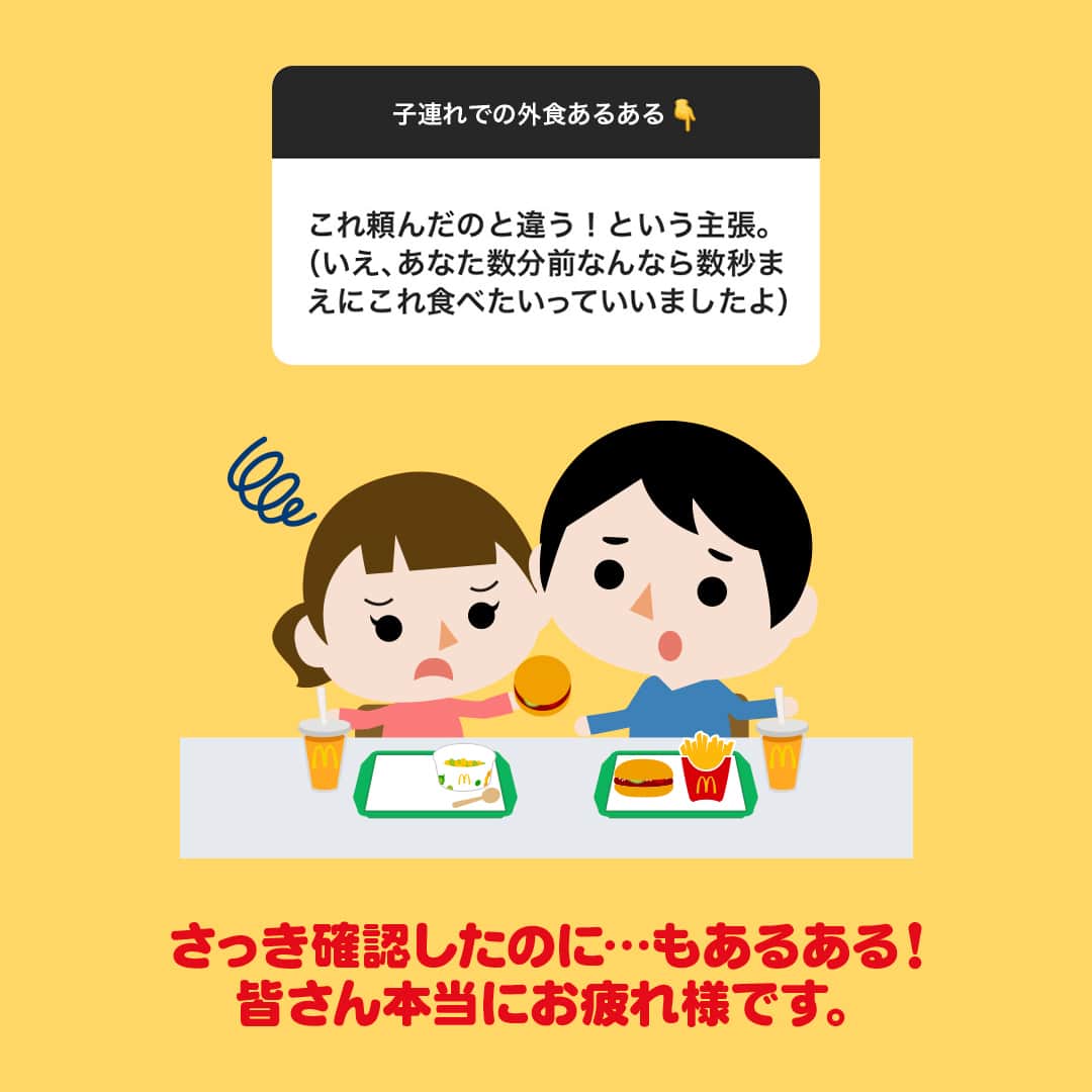 日本マクドナルド公式アカウントです。さんのインスタグラム写真 - (日本マクドナルド公式アカウントです。Instagram)「わかるー！と思った皆さんは❤️ 後で読み返したい皆さんは投稿の保存を💫  以前、ストーリーズで皆さんに聞いた「子連れ外食中のハプニング」！ マクドナルド社内で“あるある”と共感の声が集まった回答を、シェアさせてくださーい🙌  早速スワイプしてチェック✅  どうでしたか？「経験したことある！」というものはありましたか？  改めて…子連れでの外食って、お子さんが急に泣き出しちゃったり、バタバタして親の食べる時間がなくなっちゃったり、本当に大変ですよね💦 それでも、マクドナルドに来てくださる皆さん、ありがとうございます🥰  マクドナルドでは、レジへ並ばずに注文できるモバイルオーダーや、子どもたちが思いきり遊べるプレイランドのある店舗など、お子さんと食事する時に便利なサービスを用意しています！ ぜひ活用してくださいね🤗  🍔🥤🍔🥤🍔🥤🍔🥤🍔🥤🍔🥤🍔🥤🍔🥤🍔🥤🍔🥤  ハッピーセットや、子育て応援情報を中心に発信中♫ 子育て世代にうれしい投稿を、お届けしていきます🙌 いまのハッピーセットは、プロフィール▶︎ハイライトからチェック👀  🍔🥤🍔🥤🍔🥤🍔🥤🍔🥤🍔🥤🍔🥤🍔🥤🍔🥤🍔🥤  #マクドナルド #マック #マクド #ハッピーセット #子育てママ #子育てパパ #ママの味方 #パパの味方 #育児日記 #育児の悩み #子育て #育児あるある #子育てあるある #ハッピーセット子育てグラム #子連れ外食」11月1日 12時00分 - mcdonaldsjapan