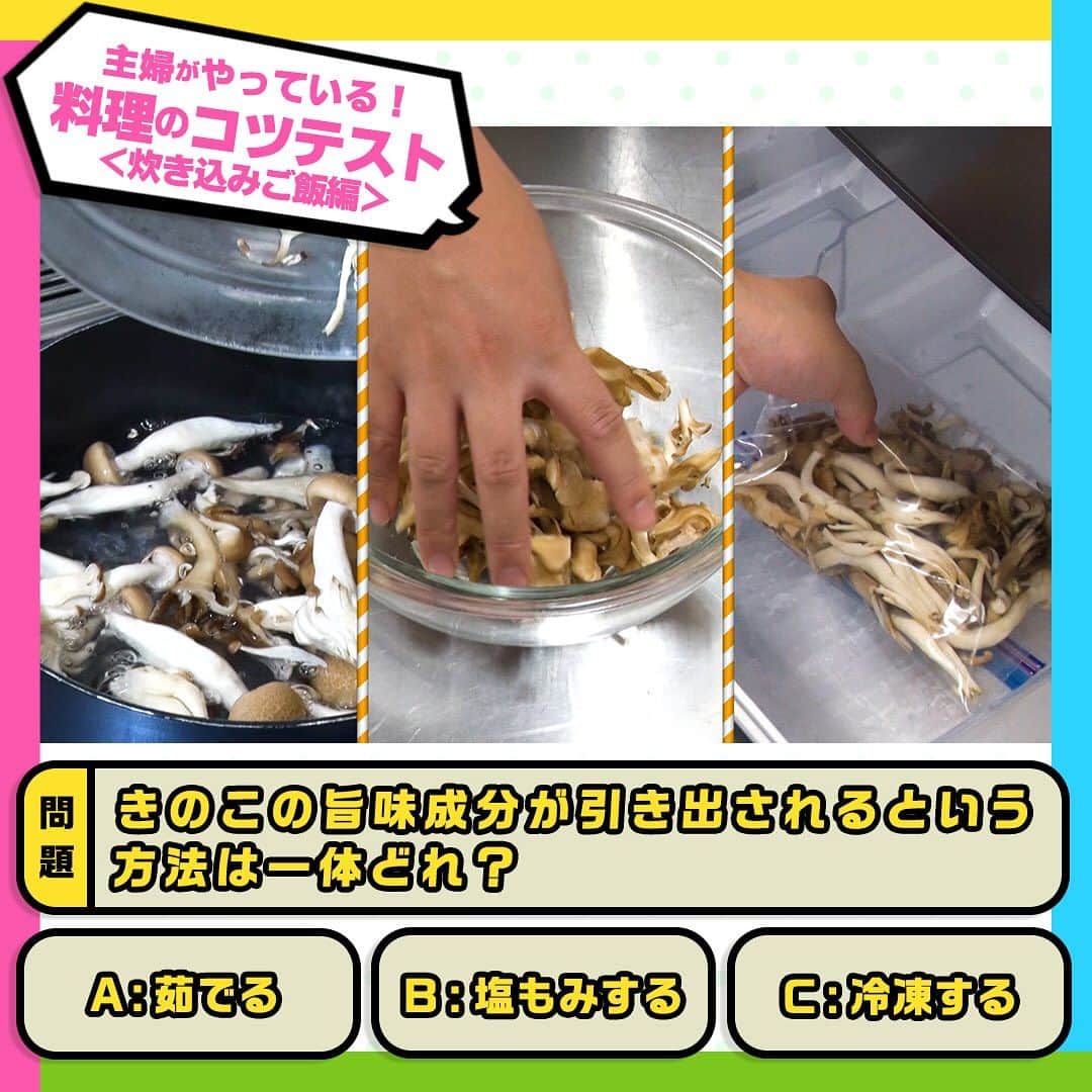 日本テレビ「ヒルナンデス！」さんのインスタグラム写真 - (日本テレビ「ヒルナンデス！」Instagram)「炊き込みご飯のコツテスト！  このコツを実際に使っている料理好きの主婦は 💁‍♀️100人中…92人！  炊き込みご飯の材料に今回は、しめじと舞茸を使用します。 栄養価も高く、香りも高いきのこ類。 味が染み込みやすいよう、手でちぎって使用しますが、 ここできのこの炊き込みご飯のコツテスト！  ╭━━━╮ 　 問 題 ╰━ｖ━╯ きのこの旨味成分が引き出される方法は一体どれ？  A：茹でる B：塩もみする C：冷凍する  正解は… 【C 冷凍する】  ☝️ポイント 冷凍すると、きのこの細胞壁が壊れて旨み成分が引き出されるので、旨みや香りがアップするんです！ ちなみに、きのこは基本的に水洗い🆖 きのこには水溶性の栄養も含まれているため、水洗いすると水分を吸って食感が落ちてしまったり風味が逃げる原因に。 汚れが気になる時には、キッチンペーパーなどで拭くのがおすすめです！  ────── みなさん正解しましたか❓ ──────  ⋱主婦がやっている！料理のコツテスト⋰  毎週月曜～金曜 11時55分～13時55分 生放送中📺 「#ヒルナンデス」の月曜コーナー！  料理好きの主婦100人にアンケートし、本当に使う料理のコツをクイズ形式で学ぶ企画！ これを見ればいつもの料理がさらにおいしくなるかも！？  【放送日】2023年10月2日 【出演者】浦野モモ・小峠英二・森富美（日本テレビアナウンサー）・鈴江奈々（日本テレビアナウンサー） 【監修】柴田真希（管理栄養士）  #ヒルナンデス #ヒルナンデスレシピ #つくってみたンデス #レシピ #主婦がやっている料理のコツテスト #料理のコツテスト #コツレシピ #家庭の味 #料理初心者 #料理好きな人と繋がりたい #料理上手になりたい #料理勉強中 #家庭料理部 #簡単レシピ #初心者 #お手軽レシピ #料理クイズ #料理の豆知識 #料理のコツ #炊き込みご飯 #舞茸 #しめじ #きのこの炊き込みご飯 #下処理 #下ごしらえ」10月31日 17時00分 - hirunandesu_ntv_official