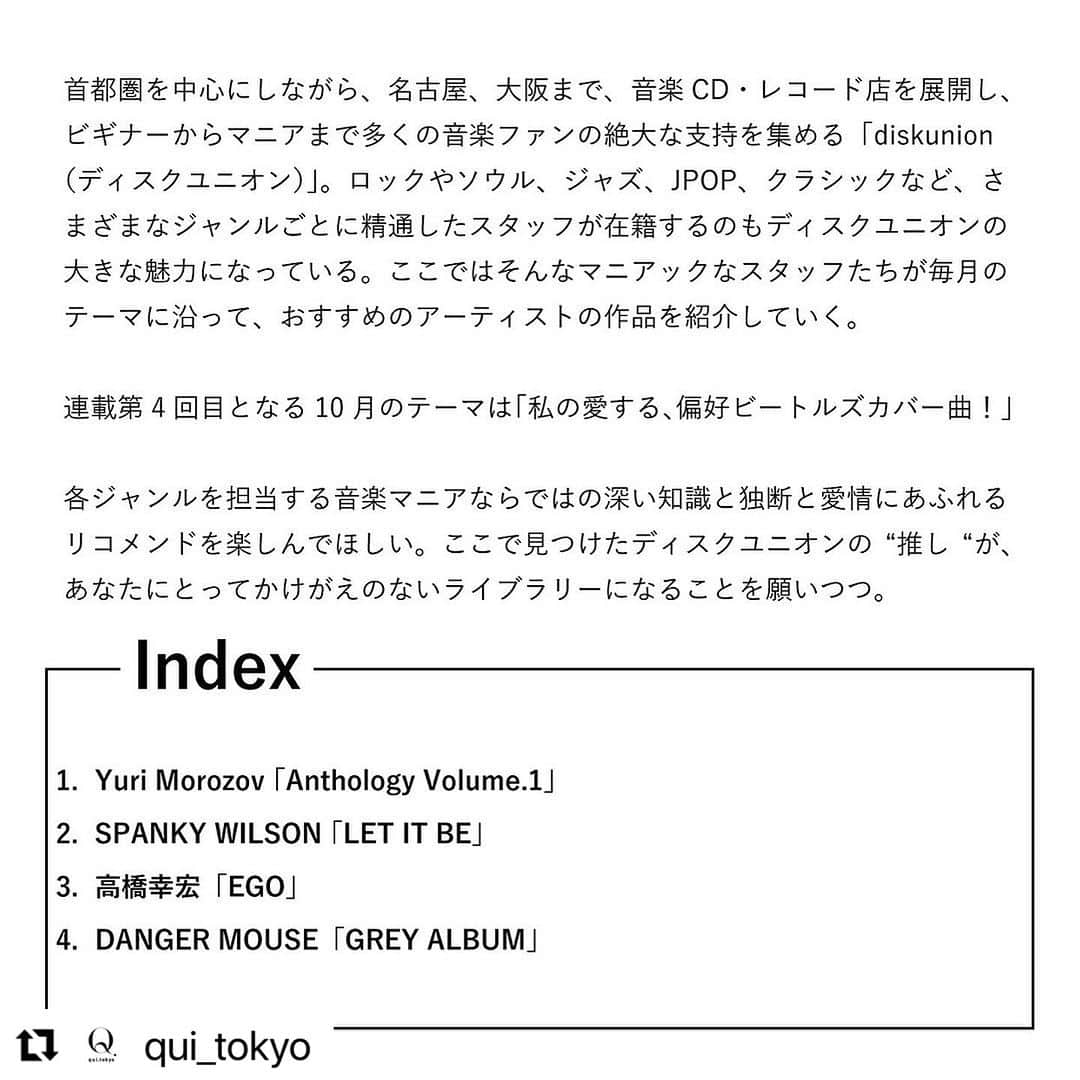 diskunion ディスクユニオンさんのインスタグラム写真 - (diskunion ディスクユニオンInstagram)「東京をベースに、つぎに注目すべき日本のファッション、カルチャーを発信するWEBマガジン QUI(クイ)にて、ディスクユニオンにスタッフが毎月のテーマに沿って、おすすめのアーチストの作品を紹介します。  #Repost @qui_tokyo with @use.repost ・・・ 【私の愛する、偏好ビートルズカバー曲！| ディスクユニオンスタッフが教える、かけがえのない音楽 # 4】  首都圏を中心にしながら、名古屋、大阪まで、音楽CD・レコード店を展開し、ビギナーからマニアまで多くの音楽ファンの絶大な支持を集める「diskunion（ディスクユニオン）」。ロックやソウル、ジャズ、JPOP、クラシックなど、さまざまなジャンルごとに精通したスタッフが在籍するのもディスクユニオンの大きな魅力になっている。ここではそんなマニアックなスタッフたちが毎月のテーマに沿って、おすすめのアーティストの作品を紹介していく。 連載第4回目となる10月のテーマは「私の愛する、偏好ビートルズカバー曲！」 各ジャンルを担当する音楽マニアならではの深い知識と独断と愛情にあふれるリコメンドを楽しんでほしい。ここで見つけたディスクユニオンの”推し”が、あなたにとってかけがえのないライブラリーになることを願いつつ。  01.Yuri Morozov 「Anthology Volume.1」 recommend by 山中 明さん 02.SPANKY WILSON 「LET IT BE」recommend by 黒須 遊さん 03.高橋幸宏「EGO」recommend by 杉本 博士さん 04.DANGER MOUSE「GREY ALBUM」 recommend by 高橋 央さん  @diskunion   記事は @qui_tokyo プロフィールリンクから - #qui_tokyo ・ ・ ・ ・ #ディスクユニオン #diskunion #music #musiclife #プレイリスト#PLAYLIST #曲紹介 #yurimorozov #spankywilson #高橋幸宏 #dangermouse」10月31日 18時15分 - diskunion