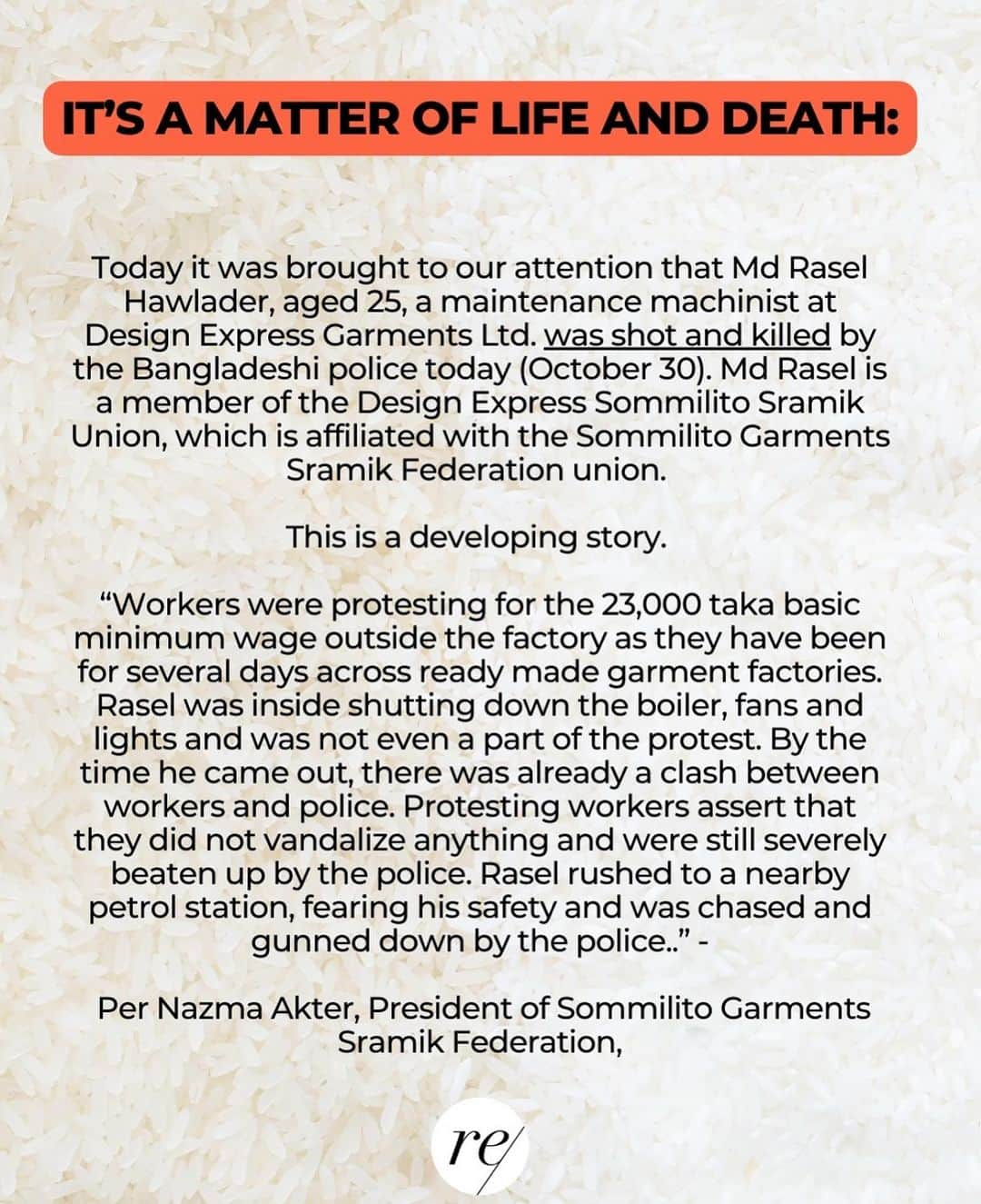 キャメロン・ラッセルさんのインスタグラム写真 - (キャメロン・ラッセルInstagram)「URGENT: Two Bangladeshi Workers have been Killed - Garment Workers Need Your Support & Amplfication  After months of organizing, many worker unions across Bangladesh have rallied around Tk 23,000 ($209 USD), for a new minimum monthly salary figure in the country. They currently receive one of the lowest minimum wages of all countries producing ready made garments (lower than China, India, Cambodia) of just $73/month. TOMORROW November 1st the Wage Board will make a decision and Bangladeshi workers ask for global solidarity behind this specific figure.   Yesterday Md Rasel Hawlader, aged 25, a maintenance machinist at Design Express Garments Ltd. was shot and killed by the Bangladeshi police (October 30).   Md Rasel is a member of the Design Express Sommilito Sramik Union, which is affiliated with the Sommilito Garments Sramik Federation union.   This is a developing story.  At this pivotal juncture in the wage setting process, workers, who continue to advocate for their demands in the face of violence and adversity, need support to ensure that the government sets a wage that at least ensures basic resources to survive.  As academic Minh-Ha Pham has written about previous protests for better wages in Bangladesh: “The Western fashion media wield incredible influence on the public’s awareness and understanding of consumer and corporate social responsibility. Their choice to ignore these protests speaks volumes about the limits of “ethical fashion”—a movement whose concerns don’t extend to politically empowered fashion workers or events that incriminate mid- and top-market brands. The fashion media’s silence is not just irresponsible; it’s unethical.”   This is why it is urgent that those of us with social media platforms make noise today and answer the call from 4.5 million workers for a more livable wage and to adopt an annual wage review process to ensure wages keep up with rising living costs. 📣  #23000takaminimumwage #23000taka」10月31日 23時46分 - cameronrussell