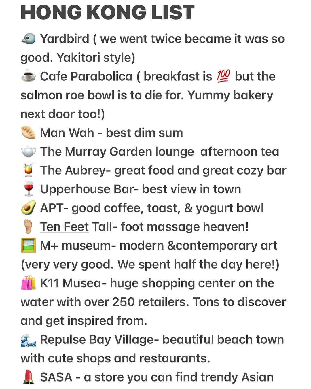 クリッセル・リムさんのインスタグラム写真 - (クリッセル・リムInstagram)「My Hong Kong List: 🐦 Yardbird ( came here for din multiple times so good) ☕️ Cafe Parabolica ( breakfast is 💯 but the salmon roe bowl is to die for. Yummy bakery next door too!) 🥟 Man Wah - best dim sum  🫖 The Murray Garden lounge  afternoon tea 🍹 The Aubrey- great food and great cozy bar  🍷 Upperhouse Bar- best view in town  🥑 APT- good coffee, toast, & yogurt bowl  🦶🏼 Ten Feet Tall- foot massage heaven!  🖼️ M+ museum- modern &contemporary art (very very good. We spent half the day here!)  🛍️ K11 Musea- huge shopping center on the water with over 250 retailers. Tons to discover and get inspired from.  🌊 Repulse Bay Village- beautiful beach town with cute shops and restaurants.  💄 SASA - cheap trendy Asian makeup nrands you can’t find in the US 🌙 SUN STREET & MOON STREET- lots of cute stores and trendy cafes 🏔️ Twin peak hike- great hike with incredible view   (thank you to all my personal friends and followers that  recommended places!)」11月1日 0時23分 - chrisellelim