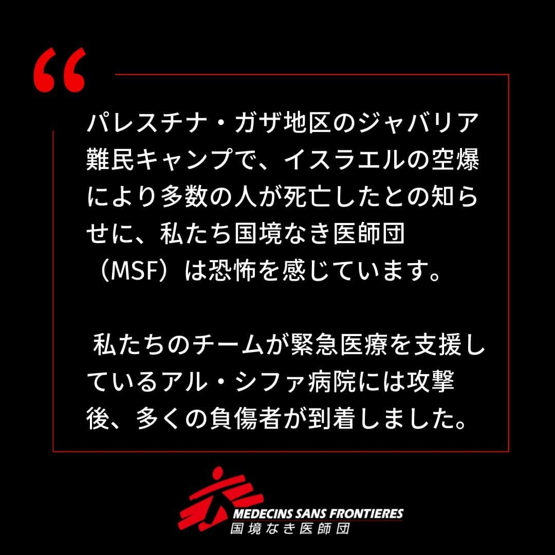 国境なき医師団のインスタグラム：「パレスチナ・ガザ地区のジャバリア難民キャンプで、イスラエルの空爆により多数の人が死亡したとの知らせに、私たち国境なき医師団（MSF）は恐怖を感じています。    私たちのチームが緊急医療を支援しているアル・シファ病院には攻撃後、多くの負傷者が到着しました。  「幼い子どもたちが深い傷や重いやけどを負って病院に運び込まれてきました。家族は一緒ではありません。多くの子が泣き叫び、親を探していました。病院は患者でいっぱいだったので、場所が見つかるまで、私は子どもたちと一緒にいました」   MSFの看護師ムハンマド・ハワジュレは語ります。  🚨MSFは、この無分別な暴力を非難し、ガザ地区全域でこれ以上の死者を出さないために、改めて即時停戦を呼びかけます。   もうたくさんです！  #国境なき医師団 #MSF #パレスチナ #ガザ #即時停戦 #医療援助 #人道援助」