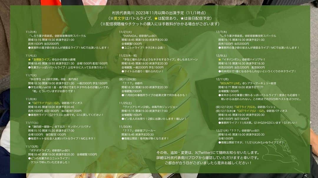 のインスタグラム：「【2023年11月以降 #村民代表南川 出演予定】(11/1時点) 今年も残り2ヶ月！ぼちぼち大会の匂いがしてきました。  追加変更はツリー形式で追記します。 「このライブに行ってみたい」というものがございましたら、何かしらのSNSからお気軽にご連絡下さい。  詳細はブログへ https://ameblo.jp/sonminameba/entry-12826831310.html  ーーーーーーーーーー  11/2(木)「しろう漫才倶楽部」@新宿歌舞伎町スパークル 開場19:15 開演19:30 終演予定21:00 前売1500円 当日2000円 ●事務所の漫才師の皆さんが頑張るライブ！MCで出演いたします！  11/4(土)「首領猿ライブ」@なかの芸能小劇場 開場18:45 開演18:55 終演予定21:30 会場観覧1500円 配信観覧1500円 ●ライブシーン爆走中の先輩方いっぱいのネタライブ！  11/7(火)「秋の学生 vs OB交流戦」@座・高円寺2 開場18:30 開演19:00 終演予定21:30 一般2000円 学生1500円 ●学生さんと共にお笑い！座・高円寺2でまたネタやれるのが嬉しいです！  11/8(水)「GETライブ(G1・G2)」@新宿バティオス 開場18:45 開演19:00 終演予定20:30 前売1500円 当日1800円 ●事務所ライブ！G2クラスで出演！G1行きたい！  11/11(土)「藤四郎〜銀狼〜」@下北沢・サンガイノリバティ 開場15:10 開演15:30 終演予定17:00 会場1000円 後日配信1000円 ●毎度ホットな社会人お笑いバトルライブ！MCとネタ！  11/13(月)「ポテポテライブ」@新宿Fu+801 開場18:40 開演19:00 終演予定20:30 会場観覧1000円 ●ピンの先輩方のユニットライブ！ゲストで呼んでいただきました！  11/21(火)「HARADA」@新宿Fu+801 開場18:45 開演19:00 終演予定20:30 会場観覧1000円 ●ユニットライブ！ネタ2本と企画！  11/23(木・祝)「学生に憧れられるようなネタをするライブ」@しもきたドーン 開場18:45 開演19:00 終演予定20:30 会場観覧 一般2000円 学生1500円 ●タイトルの通り！憧れられたい！  (仮)11/24(金)「？？？」@都内 開場18:30 開演19:00 終演予定20:30 会場観覧2000円 ●11月8日の事務所ライブの結果次第で何かあるかも！  11/25(土)「ヴァリアシオン(2部)」@高円寺ジュンジョー 開場15:15 開演15:30 終演予定17:00 会場観覧1500円 ●ピン芸人のお祭り！2部に出演いたします！嬉しい！  11/30(木)「？？？」@新宿ブリーカー 開演15:45 終演予定20:30 ●情報公開前！毎年胸が熱くなります！  12/7(木)「しろう漫才倶楽部」@新宿歌舞伎町スパークル 開場19:15 開演19:30 終演予定21:00 前売1500円当日2000円 ●事務所の漫才師の皆さんが頑張るライブ！MCで出演いたします！  12/9(土)「イチバンボシ」@新宿バッシュ 開場16:15 開演16:30 終演予定18:30 前売2000円 当日2200円 ●将来何かで1番になるかもしれないというくくりのネタライブ！  12/11(月) 「BOUNTY LIVE(予選第七日目)」 @シアターマーキュリー新宿 開場18:45 開演19:00 終演予定？？:？？ 会場観覧1500円 ●どうやら来年からの仕事量に関わるっぽいバトルライブ！是非応援を。この時点での2023年ベストをぶつけにいきます。  (仮)12/12(火)「GETライブ(G3)」@新宿バッシュ (仮)12/13(水)「GETライブ(G1・G2)」@新宿バティオス 開場18:45 開演19:00 終演予定20:30 前売1500円当日1800円 ●事務所ライブ！11/8の結果次第。G1かG2かG3にいます！G1がいい！  12/21(木)「？？？」@新宿Fu+801 開場18:45 開演19:00 終演予定20:30 会場観覧1000円 ●情報公開前ですが毎月のユニットライブです！」