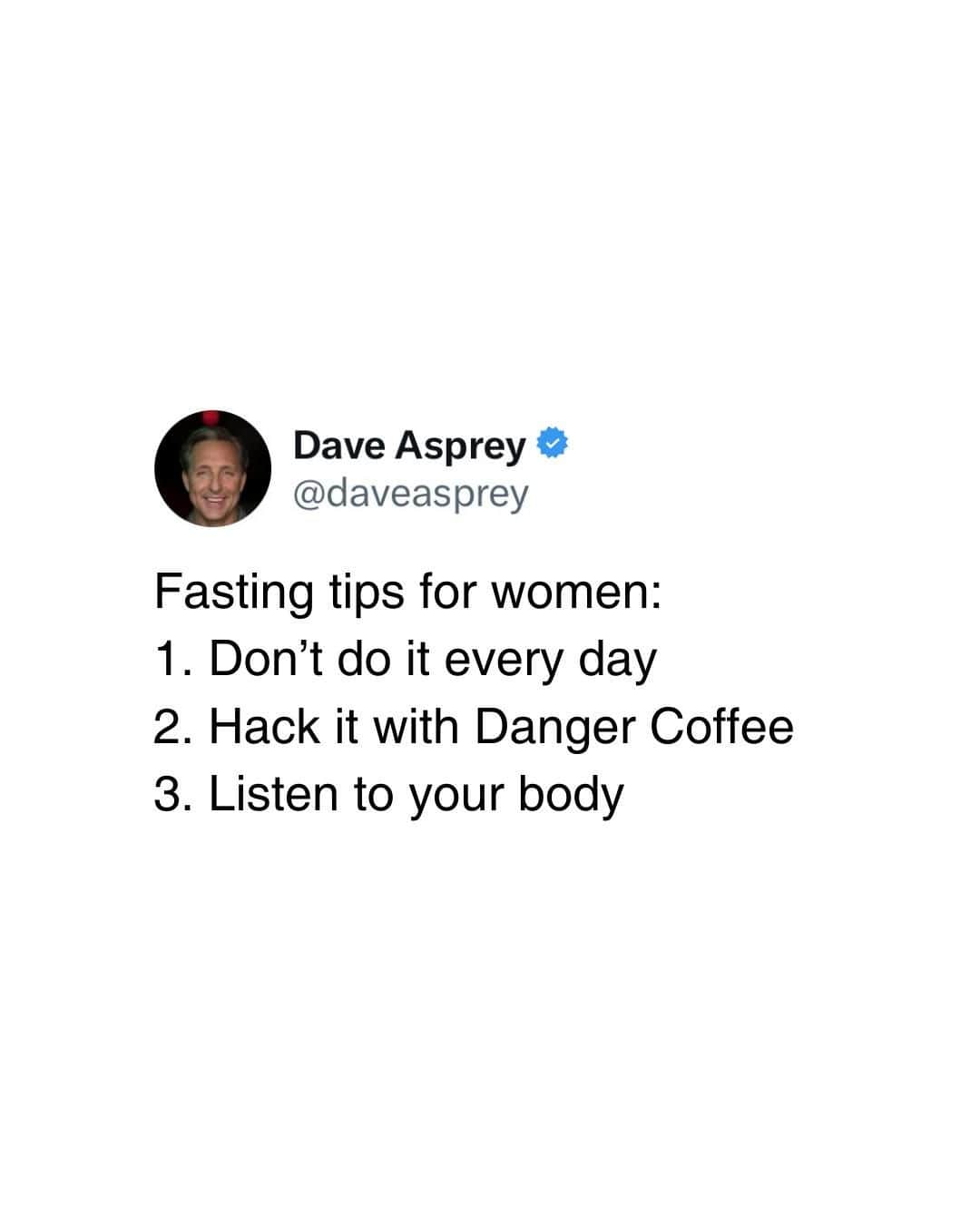 デイヴ・アスプリーのインスタグラム：「Fasting can be great for almost everyone. All of us can over fast, men and women. But if you’re a woman, be more careful because over-fasting fasting will throw your hormones out of whack before the average man’s.  Here are three tips to get the most out of your fast: 👇🏼   1. Don’t do it every day: Too much fasting can be stressful for your hormones. Start with just a few days per week.   2. Hack it with @dangercoffeeofficial: During your fasting window, have a cup of Danger Coffee with butter and MCT oil. The fats will tell your body that it’s safe and OK to reproduce and will keep your hormones happy.   3. Listen to your body: Recognize signs of over-fasting, such as a missed menstrual period, extreme fatigue, or trouble sleeping.   And if you’d like to learn how to intermittent fast, I’d be honored to teach you as a gift.  Just go to fastwithdave.com 🤪  #Fasting #Fastingtips #Fast #Intermittenfasting #Fastthisway #Daveasprey #Biohacking」