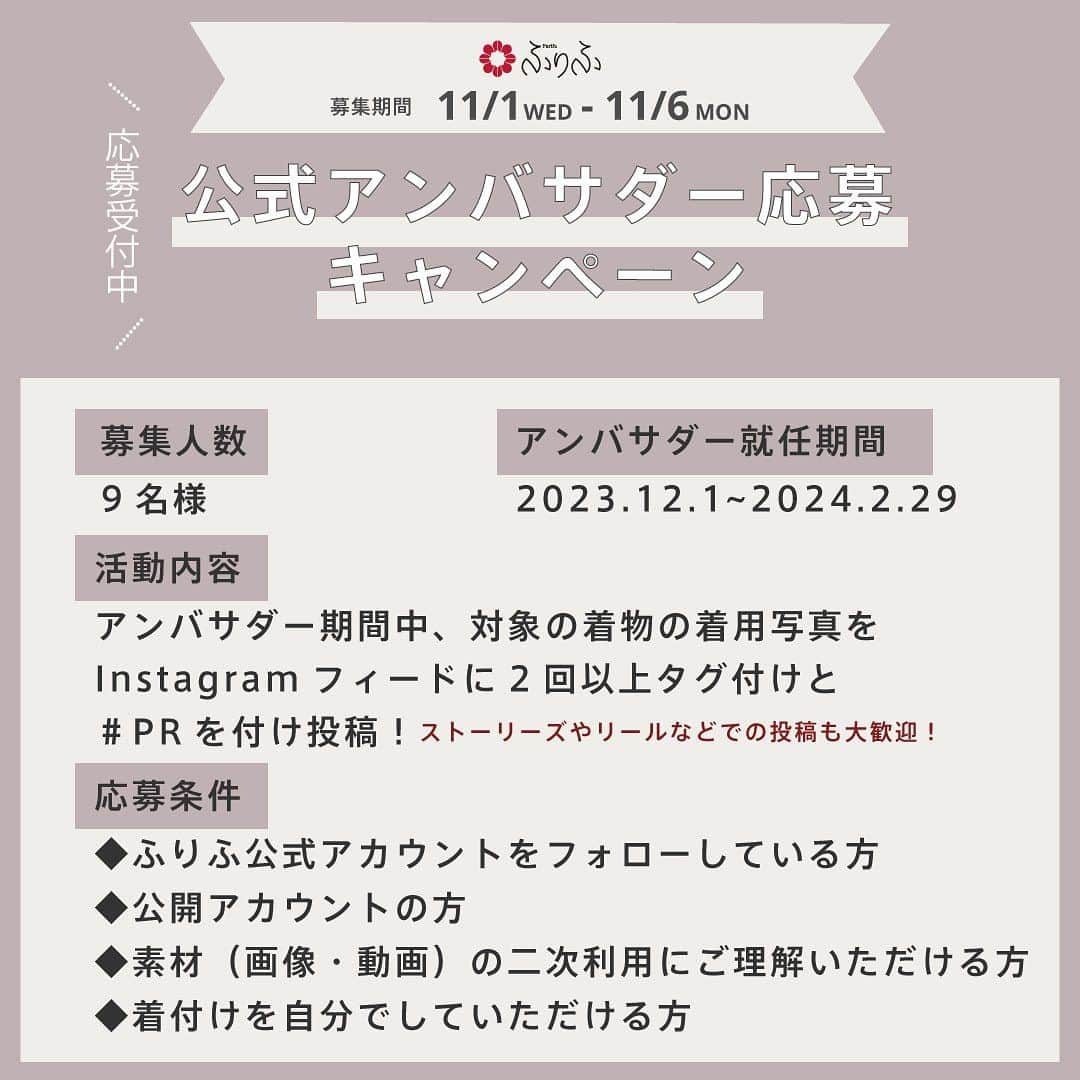 ふりふさんのインスタグラム写真 - (ふりふInstagram)「ご応募受付終了いたしました🙇‍♀️ . 【第2回】ふりふ公式着物アンバサダー募集🎉  今年もやってきました！ ふりふ公式アンバサダー募集💕  昨年はたくさんのご応募 改めてありがとうございました😆  今年も本日より、 ふりふを一緒に盛り上げて頂ける 「ふりふ公式着物アンバサダー」を募集いたします！❤️‍🔥  ／ ふりふが好きな方 着物が好きな方 着物に興味のある方 ＼  ぜひたくさんのご応募お待ちしております💕  ...................................................  【募集期間】 11/1（水）〜11/6（月）  【募集人数】 9名様  【活動内容】 アンバサダー就任中、対象の着物の着用写真に ⚫︎ @furifufurifu のタグ ⚫︎ #PR のハッシュタグ をつけInstagramのフィードに 2回以上投稿！  【応募方法】 ①ふりふ公式アカウント《  @furifufurifu 》をフォロー ②この投稿にいいね♡ ③この投稿のコメント欄にてご希望の着物の番号を第2希望まで記入！  コメントにいいねがついたら応募完了！ 結果は当選された方のみ11月中旬にInstagramのDMにてご連絡させて頂きます💌  【応募条件】 ・ふりふ公式アカウント《 @furifufurifu 》をフォローしている方 ・公開アカウントの方 ・素材（画像動画）の二次利用にご了承いただける方 ・着付けを自分でして頂ける方  ....................................................  ⚠️DMにふりふよりご連絡後、 7日を経過してもご連絡が取れない場合は当選を無効とさせていただきますので予めご了承下さい。  ⚠️ 《 @furifufurifu 》以外のアカウントから送られるDMは当社とは一切関係ございませんのでご注意ください。  #ふりふ#着物 #着物女子 #着物コーディネート  #アンバサダー募集 #アンバサダー募集中  #着物好きな人と繋がりたい」11月1日 17時02分 - furifufurifu