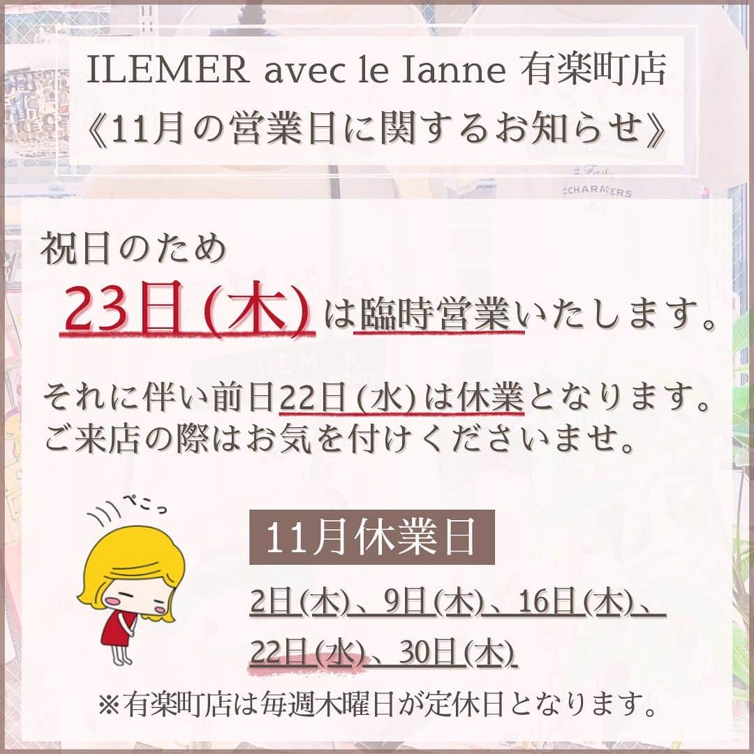 ILEMERさんのインスタグラム写真 - (ILEMERInstagram)「. 【ILEMER有楽町店からのお知らせ📢】  本日はILEMER有楽町店より 『11月の営業日に関するお知らせ』です！  現在イルメール有楽町店では《毎週木曜日》を定休日とさせていただいておりますが、 今月11月は祝日の『23日(木)』も臨時営業いたします！  そして、臨時営業に伴い前日22日(水)は誠に勝手ながら休業とさせていただきます🛌 ご来店の際はお気を付けくださいませ。  皆さまにはご不便をおかけいたしますが、どうぞよろしくお願いいたします🙇‍♀️  ╌ ╌ ╌ ╌ ╌ ╌ ╌ ╌ ╌ ╌ ╌ ╌ ╌ ╌ ╌  【有楽町店11月休業日】 2日(木)、9日(木)、16日(木)、 22日(水)、30日(木)  営業時間：11:00～19:30 ╌ ╌ ╌ ╌ ╌ ╌ ╌ ╌ ╌ ╌ ╌ ╌ ╌ ╌ ╌   ＊―――――――――――――――――＊ 【ILEMERお取扱い店舗】 ◻︎イルメールアタオランド店(兵庫･神戸) ◻︎イルメールギャラリー(兵庫・神戸） ◻︎イルメール有楽町店(東京)  【ILEMER期間限定ショップ🎪】 ◻︎アタオ横浜店(神奈川)  2023.11.7(火)まで ＊―――――――――――――――――＊ ↓↓プロフィール、他投稿はこちら🍓 @ilemer_official (プロフィールからオンラインストア、ハイライトからブログもご覧いただけます！)  ↓↓海外サイトはこちら✈️ @ilemer_world  ぜひあわせてご覧下さい♪ ＊―――――――――――――――――＊  #23日 #勤労感謝の日 #元気に営業いたします  #イルメール #ilemer #キャラクター  #キャラクターブランド  #イーマリー  #イーマリーちゃん #イーマリー好き集まれ  #可愛いもの好きな人と繋がりたい  #営業日 #お知らせ #店舗からのお知らせ  #有楽町 #イルメール有楽町 #日比谷  #イルメール東京 #ATAOLANDプラス」11月1日 18時39分 - ilemer_official