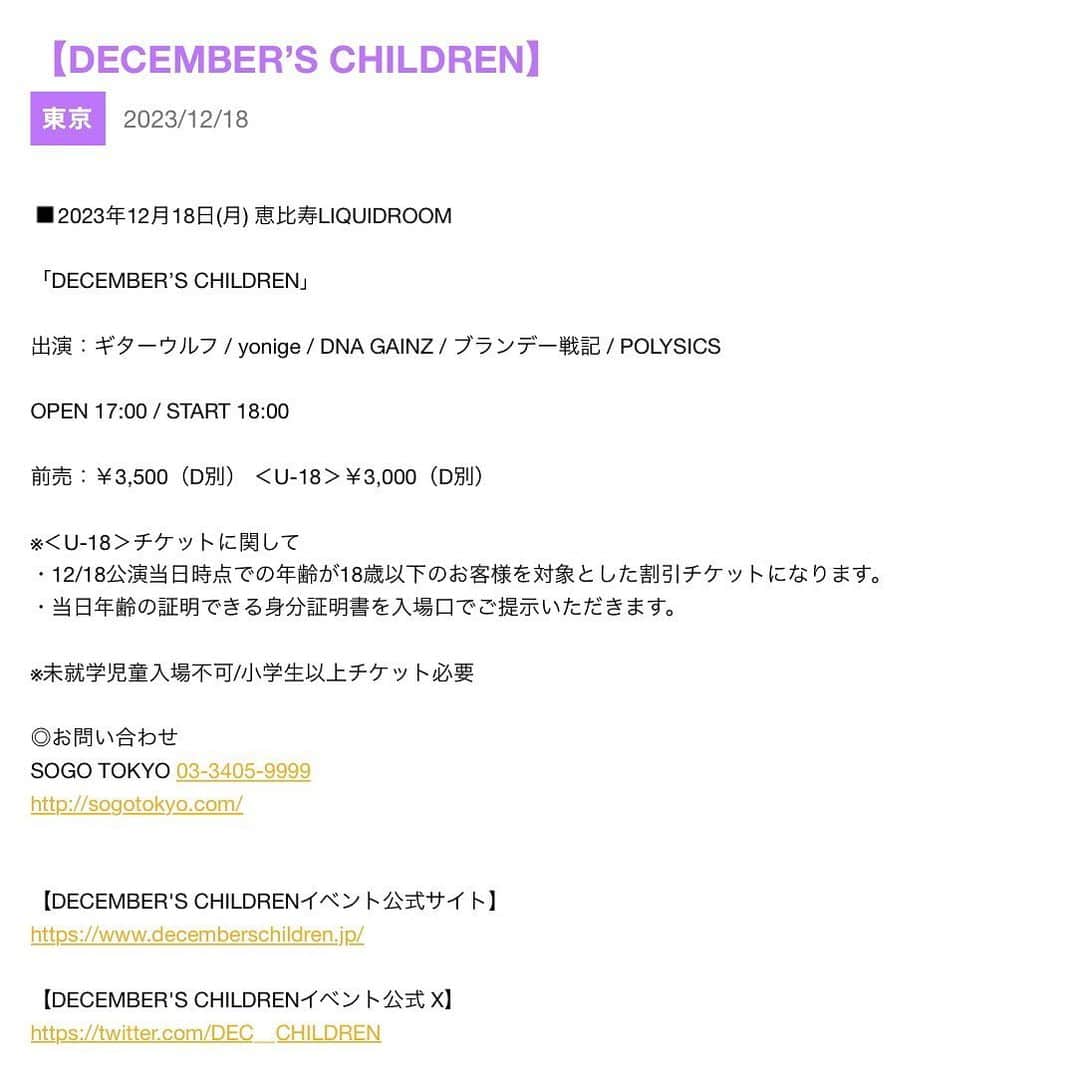 POLYSICSのインスタグラム：「【DECEMBER’S CHILDREN 出演！】  2023年12月18日(月) 恵比寿LIQUIDROOMで開催される「DECEMBER’S CHILDREN」に出演が決定しました！  本日11月1日18:00よりオフィシャルチケット2次先行予約がスタート！ この機会を是非ご利用ください。  このイベントならではの幅広いラインナップ！  どうぞお見逃しなく！！！  ◾️2023年12月18日(月) 恵比寿LIQUIDROOM  「DECEMBER’S CHILDREN」  出演：ギターウルフ / yonige / DNA GAINZ / ブランデー戦記 / POLYSICS  OPEN 17:00 / START 18:00  前売：￥3,500（D別） ＜U-18＞￥3,000（D別）    ※＜U-18＞チケットに関して ・12/18公演当日時点での年齢が18歳以下のお客様を対象とした割引チケットになります。 ・当日年齢の証明できる身分証明書を入場口でご提示いただきます。  ※未就学児童入場不可/小学生以上チケット必要  ◎オフィシャルチケット2次先行予約  受付期間：2023/11/1(水)18:00～11/12(日)23:59    ◎チケット一般発売日  2023年11月25日(土)10:00～  ◎お問い合わせ SOGO TOKYO 03-3405-9999    詳細はDECEMBER'S CHILDRENイベント公式サイトをご覧ください。」