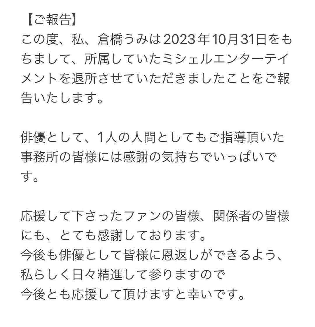 倉橋うみ（矢野あずさ）さんのインスタグラム写真 - (倉橋うみ（矢野あずさ）Instagram)「⁡ ⁡ 【ご報告】 ⁡ この度、私、倉橋うみは2023年10月31日をもちまして、所属していたミシェルエンターテイメントを退所させていただきましたことをご報告いたします。 ⁡ ⁡ 俳優として、1人の人間としてもご指導頂いた事務所の皆様には感謝の気持ちでいっぱいです。 ⁡ ⁡ 応援して下さったファンの皆様、関係者の皆様にも、とても感謝しております。 今後も俳優として皆様に恩返しができるよう、私らしく日々精進して参りますので 今後とも応援して頂けますと幸いです。 ⁡ ⁡ 倉橋うみ」11月1日 19時15分 - kurahashi_umi815