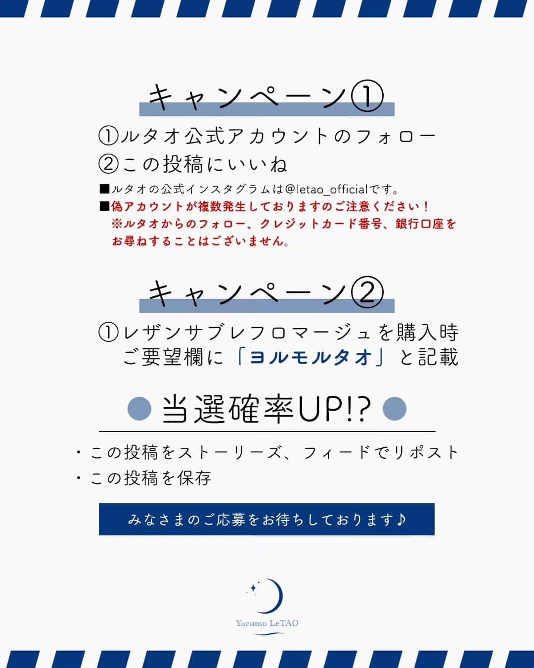 小樽洋菓子舗ルタオさんのインスタグラム写真 - (小樽洋菓子舗ルタオInstagram)「【キャンペーン】 夜限定企画「Yorumo LeTAO」第2弾スイーツの販売を記念して、抽選で5名様に『レアチョコレートナイアガラ』をプレゼント！ さらに、11月7日までに『レザンサブレフロマージュ』をご購入いただき、ご要望欄にキーワードを記載していただいた方の中から 抽選で5名様に『クレームランヴェルセアップルカラメル』をプレゼントいたします。  ＜応募方法＞ ①ルタオ公式インスタグラムをフォロー ②この投稿をいいね  ＜購入時のキーワード＞ ①レザンサブレフロマージュを購入時、ご要望欄に『ヨルモルタオ』と記載  ＜応募期間＞ 11月1日（水）～11月7日（火）まで  ＜当選人数＞ 各5名  ＜プレゼント＞ フォロー&いいね ①レアチョコレートナイアガラ 購入キャンペーン ②クレームランヴェルセアップルカラメル ※こちらは次回からご利用いただけるプレゼントチケットでの付与となります。  ＜当選者発表＞ ※当選者の発表はInstagramのダイレクトメッセージにてご連絡いたします。 ※偽アカウントが多数報告されています。 ルタオ公式アカウント（@letao_official）以外の偽アカウントにご注意ください。 当選のDMが届いたら、必ず送信元のアカウントが@letao_officialであることをご確認ください。 ルタオからのフォロー、クレジットカード番号、銀行口座をお尋ねすることはございません。  注意事項 ・商品発送は日本国内に限らせていただきます。 ・非公開アカウントは対象外となります。 ・フォローを外された場合は無効となります。 ・当選のご連絡後3日以内にご返信いただけない場合は、当選が無効となることがあります。 ・商品の返品はお受けいたしかねます。  #ルタオ #letao #小樽洋菓子舗ルタオ #スイーツ #ヨルモルタオ #YorumoLeTAO #夜限定スイーツ #レザンサブレフロマージュ #ラムレーズン #レアチョコレートナイアガラ #クレームランヴェルセアップルカラメル #北海道 #北海道スイーツ #スイーツ部 #スイーツ好きな人と繋がりたい #プレゼント #キャンペーン #プレゼントキャンペーン #プレゼント企画 #フォローキャンペーン #キャンペーン実施中」11月1日 19時33分 - letao_official