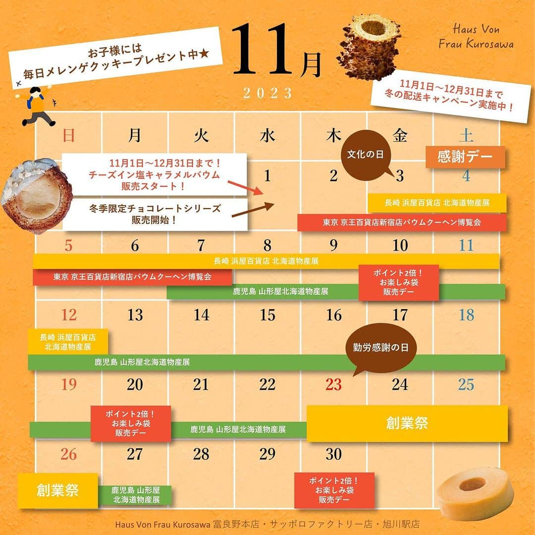 バウムクーヘン専門店 ハウスフォンフラウクロサワのインスタグラム：「【Haus Von Frau Kurosawa 11月イベントカレンダー⛄️】  いつも当店をご利用いただきまして、 誠にありがとうございます🏃🏻🧡  すっかり寒くなり、 あっという間に今年も残り２ヶ月！  冬の贈り物に‥ 北海道の素材たっぷりのバウムクーヘンをお届けしませんか？❣️  ▪️毎月第1土曜日&0のつく日はお得がいっぱい！！ ▪️冬の贈り物に❄️冬の配送キャンペーンスタート！ ▪️23日〜26日は、全店創業祭👩🏻‍🍳✨ ▪️冬季限定チョコレート商品の販売スタート！ ▪️大人気のチーズインシリーズから塩キャラメルが登場❄️  ※富良野本店は水曜定休日、27日と28日は臨時休業となりますので お間違いのないようお願いいたします。 ※サッポロファクトリー店と旭川駅店は通常営業となります。  今月も皆様のご来店を、スタッフ一同お待ちしております🙇🏻  #HausVonFrauKurosawa #ハウスフォンフラウクロサワ #バウムクーヘン #専門店 #バウムクーヘン専門店 #富良野 #札幌 #旭川 #サッポロファクトリー #旭川駅 #ソフトバウムクーヘン #クリスピーバウムクーヘン #感謝デー #0のつく日  #限定 #月に一度の #お得 #土曜日 #ポイント #2倍 #お楽しみ #冬 #冬季限定 #塩キャラメル #チョコレート」