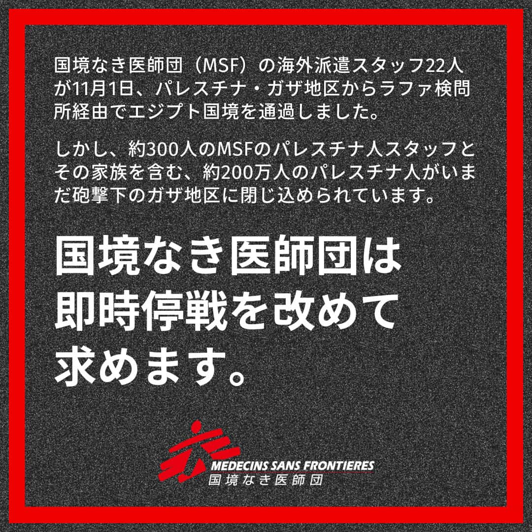 国境なき医師団のインスタグラム：「国境なき医師団（MSF）の海外派遣スタッフ22人全員が11月1日、パレスチナ・ガザ地区からラファ検問所経由でエジプト国境を無事通過しました。  また今回、重傷患者がガザを離れることが許可されましたが、まだ2万人以上の負傷者が取り残されています。  MSFは新たな海外派遣スタッフのチームを編成し、状況が整い次第ガザ地区に送る準備を整えています。  一方、医療施設や医療従事者の最も基本的な保護が保証されていない中、MSFのパレスチナ人スタッフの多くは、病院やガザ地区全域で救命医療を提供し続けています。  約300人に上るMSFのパレスチナ人スタッフとその家族を含む、約200万人のパレスチナ人がいまだ砲撃下のガザ地区に閉じ込められています。  MSFは即時停戦を改めて要求します。  病院の機能がひっ迫し、医療体制の完全な崩壊に直面しているガザ地区に、今すぐ必要な人道物資とスタッフの投入を許可しなければならないと訴えます。  #国境なき医師団 #MSF #パレスチナ #ガザ #即時停戦 #医療援助 #人道援助」