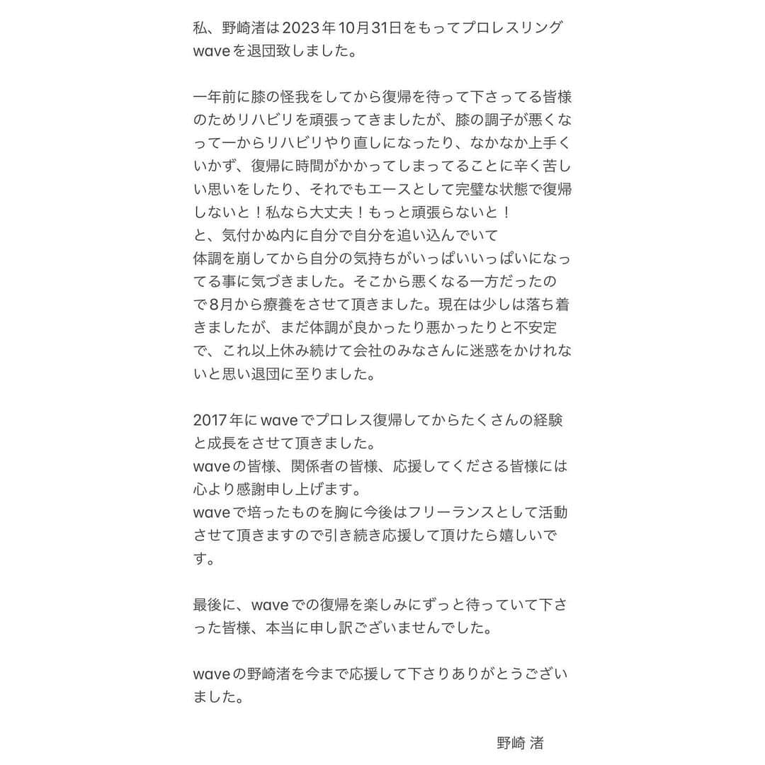 野崎渚さんのインスタグラム写真 - (野崎渚Instagram)「【皆様にご報告です。】  私、野崎渚は2023年10月31日をもってプロレスリング waveを退団致しました。  一年前に膝の怪我をしてから 復帰を待って下さってる皆様のためリハビリを頑張ってきましたが、膝の調子が悪くなって一からリハビリやり直しになったり、なかなか上手くいかず、復帰に時間がかかってしまってることに辛く苦しい思いをしたり、それでもエースとして完璧な状態で復帰しないと！私なら大丈夫！もっと頑張らないと！ と、気付かぬ内に自分で自分を追い込んでいて 体調を崩してから自分の気持ちがいっぱいいっぱいになってる事に気づきました。 そこから悪くなる一方だったので8月から療養をさせて頂きました。 現在は少しは落ち着きましたが、まだ体調が良かったり悪かったりと不安定で、これ以上休み続けて会社のみなさんに迷惑をかけれないと思い退団に至りました。  2017年にwaveでプロレス復帰してからたくさんの経験と成長をさせて頂きました。waveの皆様、関係者の皆様、応援してくださる皆様には心より感謝申し上げます。  wave で培ったものを胸に 今後はフリーランスとして活動させて頂きますので 引き続き応援して頂けたら嬉しいです。  最後に、wave での復帰を楽しみにずっと待っていて下さった皆様、本当に申し訳ございませんでした。  waveの野崎渚を今まで応援して下さりありがとうございました。  野崎渚」11月2日 13時21分 - nagisa_nozaki