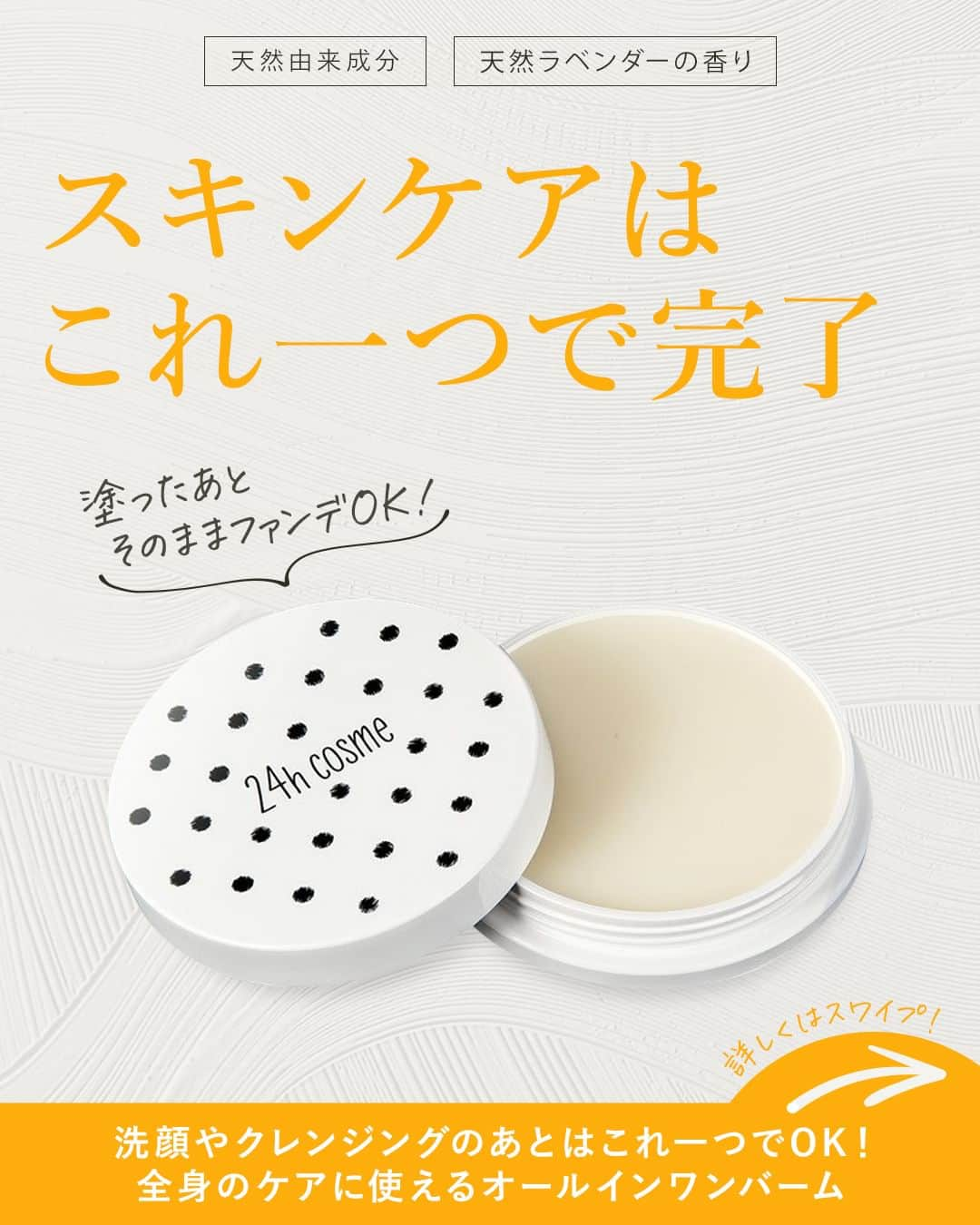 24h cosme(24hコスメ) のインスタグラム：「スキンケアはこれ一つで完了😉✨ 天然由来成分でお肌の保湿も保護も完了するオールインワンバーム🤍 #24ナチュラルオールインワンバーム  洗顔やクレンジングのあとに、いくつものスキンケア用品を使っていませんか？ #24チュラルオールインワンバーム なら、これ一つでスキンケアが完了🌼 塗った後にそのままファンデを伸ばしてOK👌💕 就寝前に塗れば、朝まで集中保湿パックに❣ デリケートな唇や目元にも使える便利なスキンケアバームです🌟  ◇オールインワンバームの使い方 ①天然ミツロウを使用していて固めの質感なので、スパチュラやバターナイフを使って、バームを小豆1粒分削り取りましょう🎵 ②手のひらにのせて体温で温めてから、肌に優しく押し込むようにして馴染ませます。  ◇メイクアップアドバイス 両頬、額、目元の順に、手のひらで3秒間ずつ馴染ませましょう。 エイジングケアしたい目元・ほうれい線は、二度塗りがおすすめです💫 皮脂が出やすいTゾーンは、肌の状態に合わせて、あえて塗らないのもコツですよ🎵  厳選された天然美容成分のみで作られており、赤ちゃんや肌の弱い方、時短スキンケアをしたい方、ひげ剃りで肌荒れが気になる方など、家族全員でお使いいただけます😊 気になる箇所への二度塗りしてのエイジングケアや、たっぷり塗って集中保湿パックなど幅広く活躍💪 天然ラベンダー油を配合しているので、両手で顔を包み込みながら深呼吸すれば、心地よい天然ラベンダーの香りでリラックスしながらスキンケアができます🍀✨  #24ナチュラルオールインワンバーム は、顔だけでなく、乾燥が気になる唇や手、ひじ・かかとにも使えちゃう❣ 高い保湿効果で髪馴染みもよいため、パサつきやすい髪の毛先のケアにも🙆 小分け容器に削り入れて持ち運べば、これ一つで色々と使えて便利ですよ🎵 ぜひお試しください💕  ---------------------------------------- #24ナチュラルオールインワンバーム ----------------------------------------  この他にも、SNSやYoutubeで人気沸騰中のアイテムが続々入荷中です🎵 24h cosmeサイトをcheck💄  #24hコスメ #24hcosme #お肌に優しい #クレンジング不要 #石鹸オフ #ナチュラルコスメ #ミネラルコスメ #天然由来成分 #ナチュラルオールインワンバーム #オールインワンバーム #オールインワン #バーム #スキンケアバーム #オールインワンバームの使い方 #イエベ #ブルベ #スキンケア #乾燥肌 #敏感肌 #保湿 #乾燥対策」