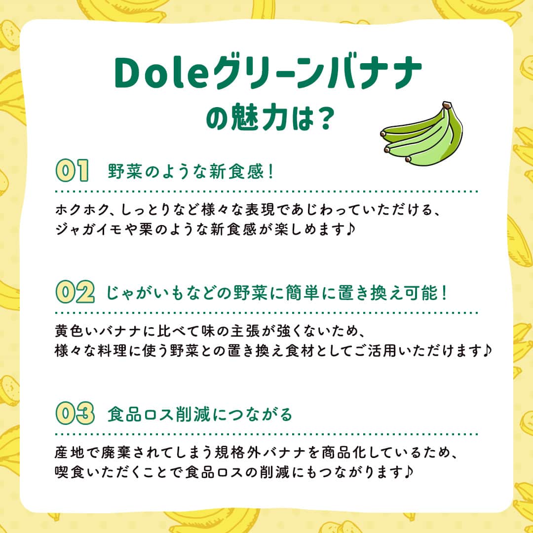 Dole_jp ドール ジャパンさんのインスタグラム写真 - (Dole_jp ドール ジャパンInstagram)「【いま話題のグリーンバナナって知ってる？🍌】  バナナといえば黄色！ みなさんもそのイメージが強いですよね💭  グリーンバナナは痛みや発育状況によって本来出荷できないものを、 野菜の代替品に近いイメージで販売するエシカルな商品✨  私たちと一緒に「フルーツ廃棄物ゼロ」を目指しませんか？😉  詳しくは、本投稿2枚目以降をご確認くださいね♪  ・‥…━…‥・‥…━…‥・‥…━…‥・⁣⁣⁣ ドールの高品質フルーツを使ったレシピや新商品情報、ドールのある暮らし（Doleライフ）などを発信中！⁣⁣⁣ ⁣⁣⁣ 他の投稿も気になる方は、⁣⁣⁣ ぜひプロフィール（ @dole.sunshine.jp ）からチェックしてくださいね🍌⁣⁣⁣ ・‥…━…‥・‥…━…‥・‥…━…‥・⁣⁣⁣  #ドール #Dole #Doleライフ #フルーツ #果物 #フルーツ好き #果物好き #バナナ #ドールバナナ #レジスタントスターチ #グリーンバナナ #青バナナ #もったいないバナナ」11月2日 18時00分 - dole.sunshine.jp