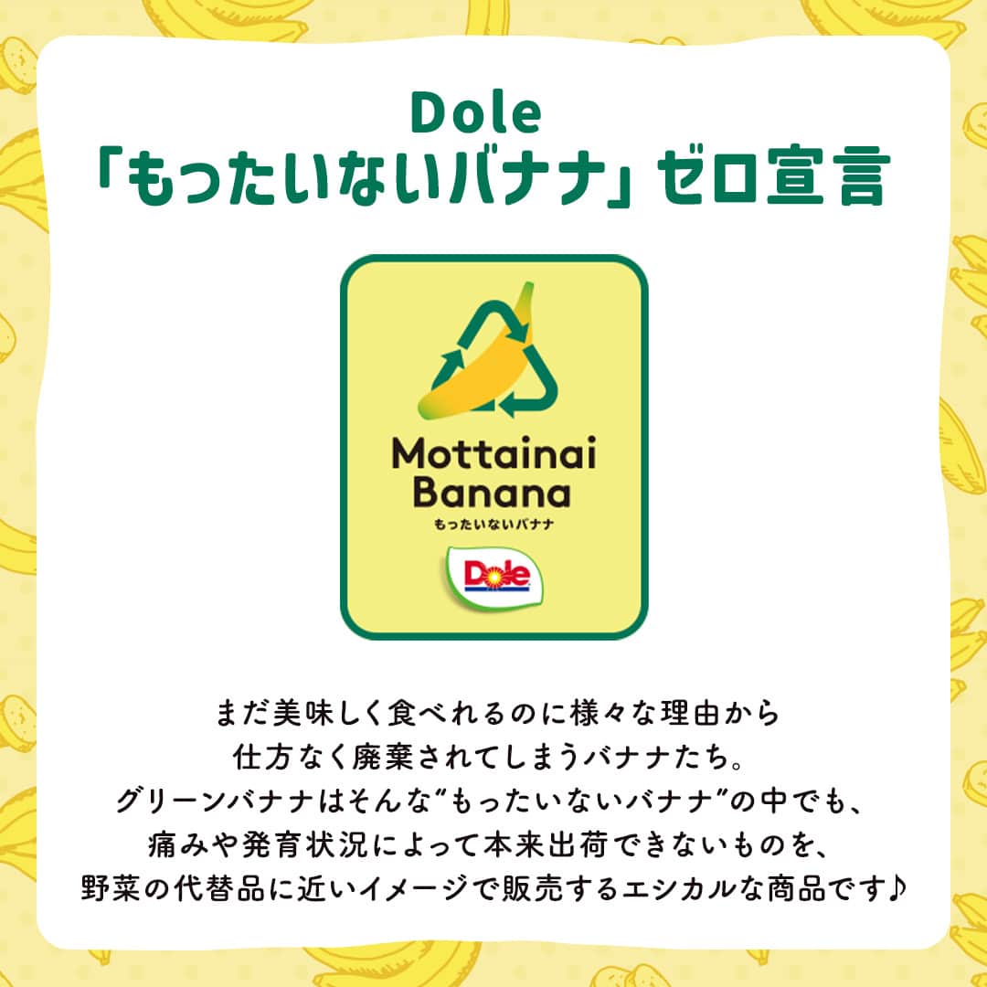 Dole_jp ドール ジャパンさんのインスタグラム写真 - (Dole_jp ドール ジャパンInstagram)「【いま話題のグリーンバナナって知ってる？🍌】  バナナといえば黄色！ みなさんもそのイメージが強いですよね💭  グリーンバナナは痛みや発育状況によって本来出荷できないものを、 野菜の代替品に近いイメージで販売するエシカルな商品✨  私たちと一緒に「フルーツ廃棄物ゼロ」を目指しませんか？😉  詳しくは、本投稿2枚目以降をご確認くださいね♪  ・‥…━…‥・‥…━…‥・‥…━…‥・⁣⁣⁣ ドールの高品質フルーツを使ったレシピや新商品情報、ドールのある暮らし（Doleライフ）などを発信中！⁣⁣⁣ ⁣⁣⁣ 他の投稿も気になる方は、⁣⁣⁣ ぜひプロフィール（ @dole.sunshine.jp ）からチェックしてくださいね🍌⁣⁣⁣ ・‥…━…‥・‥…━…‥・‥…━…‥・⁣⁣⁣  #ドール #Dole #Doleライフ #フルーツ #果物 #フルーツ好き #果物好き #バナナ #ドールバナナ #レジスタントスターチ #グリーンバナナ #青バナナ #もったいないバナナ」11月2日 18時00分 - dole.sunshine.jp