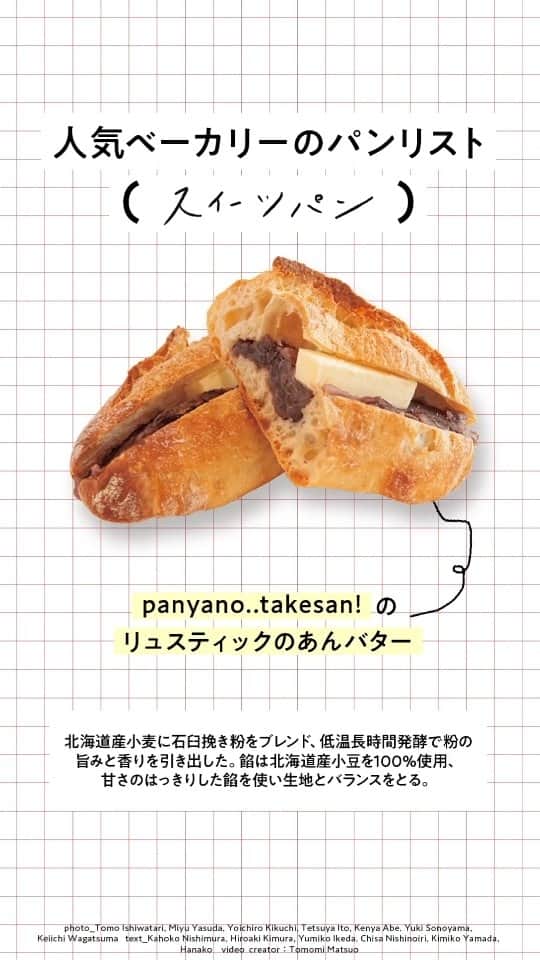 Hanako公式のインスタグラム：「別腹パン、いただきます！人気ベーカリーのスイーツパン8選  甘いものは別腹。それは、スイーツパンでも然り。お腹がいっぱいだけど、つい食べてしまう甘いパンを紹介します。  🍞〈Bricolage bread & co.〉のシナモンロール しっかりとした粉の旨みと芳醇なバターの風味を味わえる。ひと口かじるごとに甘く華やかな香りがふわりと広がる。  📍Bricolage bread & co. 住所：東京都港区六本木6-15-1 けやき坂テラス1F TEL：03-6804-3350 営業時間：営業時間は季節で変動 定休日：月休（祝は営業）  🍞〈PANYA komorebi〉の紅大豆きなこのパン 北海道産小麦・春よ恋と、北海道浜中産4.0 牛乳を使用。きなこには山形県川西町の品種改良されていない紅大豆を使い、伝統野菜を守る取り組みも。パンを揚げずに強めに焼き、溶かしたバターにくぐらせ、きなこシュガーをまぶす。懐かしい味。  📍PANYA komorebi 住所：東京都杉並区永福3-56-29 TEL：03-6379-1351 営業時間：9：00～19：00 定休日：月木休  🍞〈ぱんやくろり〉のカスタードデニッシュ デニッシュ生地には北海道産小麦と発酵無塩バターを使用。32層に折り込みサクサクに。自家製カスタードは濃厚だが、甘さは控えめ。  📍ぱんやくろり 住所：埼玉県さいたま市北区宮原町3-482-2 TEL：048-612-2932 営業時間：10:00 ～ 18:00（売り切れ次第終了） 定休日：日月祝休  🍞〈panya no.. takesan!〉のリュスティックのあんバター 北海道産小麦に石臼挽き粉をブレンド、低温長時間発酵で粉の旨みと香りを引き出した。餡は北海道産小豆を100% 使用、甘さのはっきりした餡を使い生地とバランスをとる。高加水のため、食感は軽めで歯切れのいいパンに。  📍panya no.. takesan! 住所：埼玉県戸田市上戸田2-36-8 荻野ビル1F TEL：048-430-7345 営業時間：9:30～18:00 定休日：日月休  🍞〈たむらパン〉のメロンパン バター風味のサクサク、ホロホロのクッキー生地と、口の中で優しく溶けるしっとりとしたブリオッシュ生地の組み合わせが絶品。  📍たむらパン 住所：東京都江東区牡丹3-9-1 TEL：03-6458-5022 営業時間：7:30頃～22:00 定休日：水木休  🍞〈boulangerie l'anis〉のパン・オ・ショコラ 粉使いの名手・原昇吾シェフのパン・オ・ショコラは自家製のルヴァン（発酵種）と発酵バターを使い、粉の可能性を最大限に引き出したもの。チョコレートは〈カカオバリー〉社製。噛むとジュワッと、とろけるような贅沢な風味が特徴。  📍boulangerie l'anis 住所：東京都世田谷区代沢3-4-8 RAIROA 1F TEL：03-6450-8868 営業時間：11:00～19:00 定休日：木金休  🍞〈リフィート〉の抹茶あん 京都宇治〈丸久小山園〉の抹茶を贅沢に使う。北海道産小豆のこしあんで甘さ控えめ、小豆の味をダイレクトに感じる。独特な形は、生地が薄く長く、もっちり食感で、和菓子を思わせる。  📍リフィート 住所：埼玉県さいたま市北区土呂町2-10-8 TEL：048-665-8060 営業時間：10:30～18:00 定休日：日月休  🍞〈涼太郎〉のごろごろチョコナッツ バゲットを麹で分解して作った「レスト甘酒」の旨みと塩味､苦みと甘みのある2 種類のクルミ、赤ワインの酸味とチョコの香りが合わさり、五味を感じるパンに。ザクザクとした食感で、栄養価も高い。  📍涼太郎 住所：愛知県名古屋市瑞穂区弥富町茨山21-1 TEL：052-880-4965 営業時間：10：00～18：00（なくなり次第終了） 定休日：月火休  🔗詳細は本誌をチェック！ @hanako_magazineのプロフィールリンクへ  【Hanako1225号_「美味しいパンには、理由がある 」】 #Hanako#Hanakomagazine #パン好き#パン飲み#パンマニア#パンスタグラム #パン活 #食べ比べ #パンアンバサダー #スイーツパン #スイーツ #ベーカリー #別腹」
