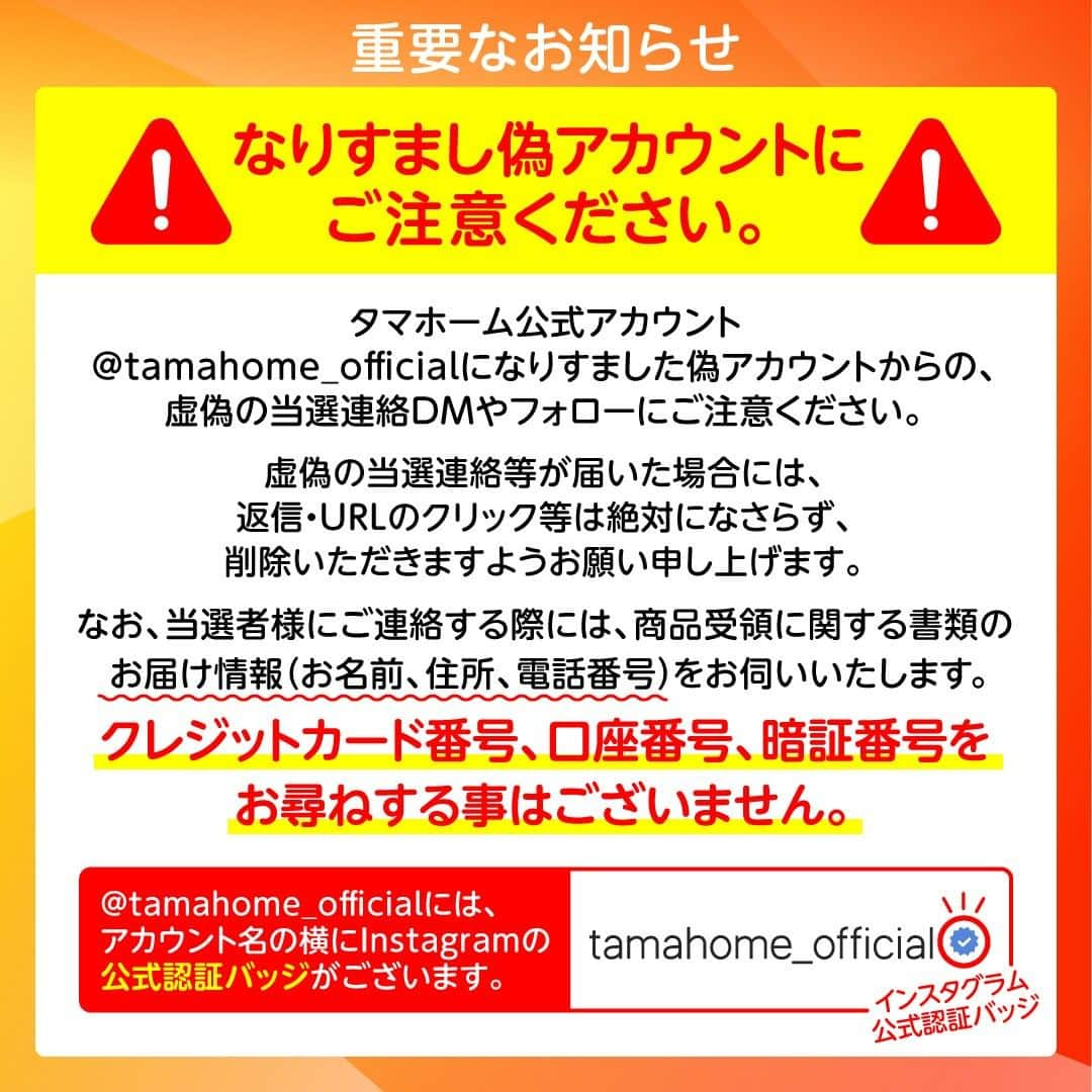 タマホーム株式会社さんのインスタグラム写真 - (タマホーム株式会社Instagram)「『沢山のご応募ありがとうございました』  第21弾フォロー＆いいね！キャンペーンへの沢山のご応募、誠にありがとうございました。 応募受付は2023年11月2日23:59に受付を終了いたしました。  2023年11月下旬に抽選会を開催予定。 当選者には当アカウント@tamahome_officialより、DMにて当選ご連絡を差し上げます。ご応募頂きました皆さまはフォローを解除せず、当選連絡をお待ちください。 本キャンペーンへの応募後に公式アカウントのフォローを解除した場合は、選考対象外となりますので、ご注意ください。  なお、当選ご連絡の際には賞品受領に関する書類の送付先【お名前・住所・電話番号・ユーザーネーム】をお伺いさせていただきます。  ■なりすまし偽アカウントにご注意ください■ 当アカウント@tamahome_officialになりすました偽アカウントによる虚偽の当選連絡やフォロー等が発生しております。@tamahome_official以外からのDM等の連絡に対し、返信・URLのクリック等は絶対にしないようにご注意ください。  【本キャンペーンの当選連絡の際に、クレジットカード番号・口座番号・暗証番号をお尋ねする事は一切ございません。】  ご注意をいただきますよう、何卒よろしくお願い申し上げます。  ー  ■キャンペーン規約 本規約は、タマホーム株式会社（以下「当社」）が実施する第21弾フォロー＆いいね！キャンペーン（以下「本企画」）に参加されたお客様（以下「お客様」）にご同意頂いております規約内容となります。  ※当選発表は当選者様へのInstagramのDMをもってかえさせていただきます。 ※@tamahome_official公式アカウントを必ずフォローしていただきますようお願いいたします。 ※当選通知受信後、指定の期限までに、必要事項を指定方法でご連絡ください。指定の期限までに必要事項のご連絡がない場合は賞品受領の権利を無効とさせていただきます。 ※必要事項としていただきましたご住所へ当選者様ご本人宛で賞品受領に関する書類をお送りいたしますので、書類に沿って下記を事務局までご提出ください。ご提出先につきましては当選通知に記載いたします。 1)同意書 2)本人確認用書類(運転免許証等当選者様ご本人が確認できる書類の写し・マイナンバー情報) 3)当社との連絡が取れる連絡先(賞品の受け渡しに関して、メールもしくはお電話にて当社とお打ち合わせさせていただきます) ※賞品にかかる所得税源泉徴収票及び、支払調書作成のため、マイナンバー情報等をご提供いただく必要がございます。 ※賞品の取得によって生じる税金は当選者様のご負担となります。確定申告等必要な手続きは当選者様にてお願いいたします。 ※プロフィールを非公開設定にされている方、@tamahome_official公式アカウントをフォローされていない方は、応募対象外になりますのでご注意ください。 ※本企画への応募後に公式アカウントのフォローを解除した場合は、当選が無効となりますのでご注意ください。 ※本企画はMeta社（旧Facebook社）の協賛によるものではありません。 ※本企画のご応募に関する要項及び事務局への運営方法について、一切の異議はお受けいたしかねます。 ※応募受付の確認・抽選方法・当選・落選等についてのご質問、お問い合わせは受け付けておりません。 ※車輌登録に必要な車輌本体価格以外の保険料・税金・登録料等の諸費用はすべて当選者様のご負担となります。 ※オプション仕様・装備は賞品に含まれません。ディーラーオプション等はすべて当選者様のご負担となります。 ※お車の仕様・デザイン・カラー等に関して予告なく変更する場合がありますので、あらかじめご了承ください。 ※当選の権利は当選者様ご本人のものとし、家族を含む第三者へ譲渡することはできません。納車後から最低1年間は転売禁止といたします。 ※賞品の交換・換金・返品等には応じかねますので、あらかじめご了承ください。 ※車庫証明の取得ができない等、諸事情により車両の受け渡しができない場合は、当選を無効とさせていただきます。 ※納車は当選者様がお住まいの最寄りのHONDA販売店でお打ち合わせ後を予定しております。 ※納車時期は生産・販売の状況によって変動いたしますので、ご同意ただく場合のみご応募ください。 ※納車後のアフターサービスは当選者様とHONDA販売店との直接のご連絡になります。 ※納車後の破損・紛失等につきましては、当社は一切の責任を負いません。  ■個人情報の取扱い 本企画でお客様よりいただいた個人情報は、本企画の実施の目的以外では利用いたしません。」11月3日 0時00分 - tamahome_official