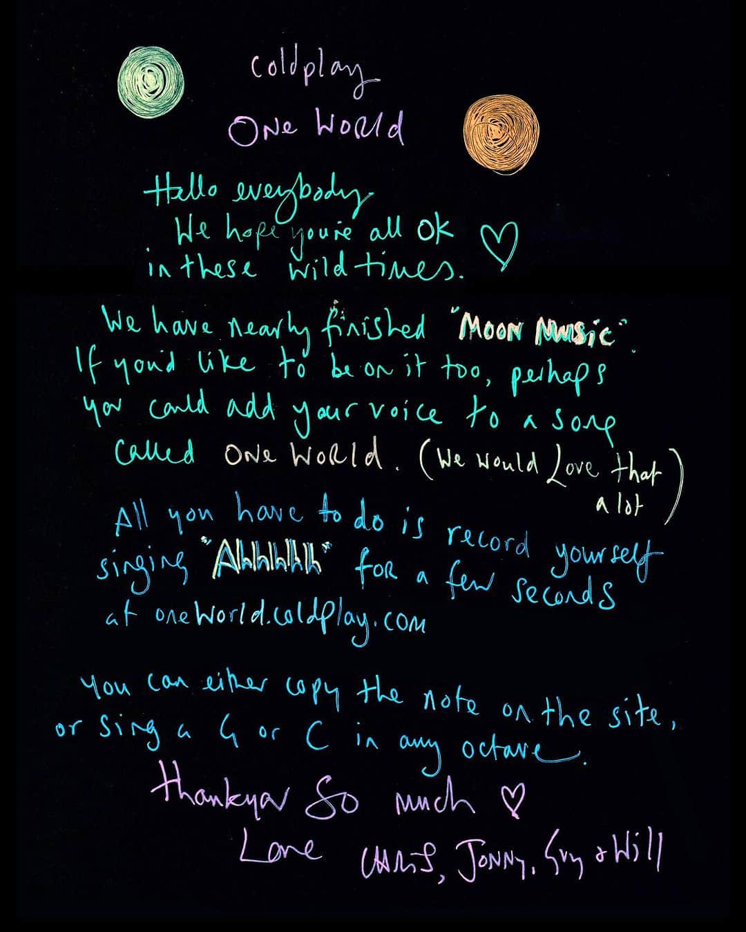 Coldplayさんのインスタグラム写真 - (ColdplayInstagram)「Hello everybody. We hope you are all ok in these wild times.  We have nearly finished Moon Music. If you'd like to be on it too, perhaps you could add your voice to a song called One World. (We would love that a lot.)  All you have to do is record yourself singing "Ahhhhh" for a few seconds at oneworld.coldplay.com (link in bio).  You can either copy the note on the site, or sing a G or C in any octave.  Thankyou so much.  Love,  Chris, Guy, Will and Jonny  #OneWorld #MoonMusic」11月3日 1時01分 - coldplay