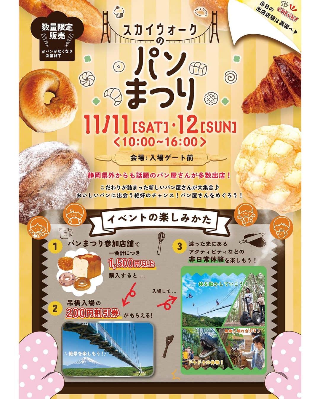 三島スカイウォーク／公式のインスタグラム：「🥐どのパンが好み？😋🥖  ／ スカイウォークの パンまつり🍞開催！ ＼  全国から話題の パン屋さんが多数出店！  ーーーーーーーーーーーーーーー  日にち：11月11日(土)、12日(日)  時　間：10：00～16：00 会　場：入場ゲート前（無料エリア）  ★パンの購入1,500円ごとに「吊橋入場の200円割引券」がもらえます！★  この機会に吊橋もお得に楽しみましょう♪  さらに！！ 吊橋を渡った先の北エリアでは、アクティビティなどの非日常体験や動物とのふれあい体験、お食事などのご利用2,000円ごとに「パンまつり」で使える「100円割引券」をお渡しします！ 吊橋を渡る前に、帰る前にお土産として… もちろんパンまつりエリアのみの立ち寄りでもOK！ パン好きの皆さん、この機会をお見逃しなく！！ お気軽にお立ち寄りください♪  ※「吊橋入場の200円割引券」は、複数会計のレシートの合算はできません。（1会計の合計額）  ※「パンまつりで使える100円割引券」は、以下の店舗で配布されます。 　複数会計のレシートの合算はできません。（1会計の合計額） ・フォレストアドベンチャー・三島スカイウォーク ・恐竜アドベンチャー ・ふろっくー福時計ー ・甘柑みかん ・ピクニックカフェ ・スカイウォークソフトクリーム  #三島スカイウォーク #スカイウォーク #静岡 #伊豆 #三島 #箱根 #観光 #吊橋 #日本一 #富士山 #mishimaskywalk #mtfuji #skywalk#hakone#japantrip#shizuoka」