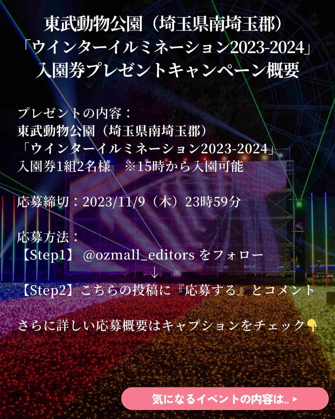 オズモール編集部さんのインスタグラム写真 - (オズモール編集部Instagram)「【 この投稿にコメントで #プレゼント ✨#東武動物公園 の#イルミ 入園券🎁11/9（木）23:59まで】  東武動物公園の人気 #イルミネーション の入園券を読者にプレゼント🎁 開催は2023年10月28日（土）から2024年2月25日（日）まで✨ 今年のイルミは、結成15周年を迎えた「ももいろクローバーZ」とコラボレーション✨ 楽曲を使用した光のショーやメンバーカラーのイルミスポットも登場☄ 今年の冬も、東武動物公園でしか体験できない「ウインターイルミネーション」を楽しもう⛄ ㅤㅤㅤㅤㅤㅤㅤㅤㅤㅤㅤㅤㅤㅤㅤㅤㅤㅤㅤㅤㅤㅤㅤㅤㅤㅤ ＼プレゼントの内容はこちら／ ・東武動物公園「ウインターイルミネーション2023-2024」入場券1組2名様　※15時から入園可能  --------------応募方法-------------------------- 【Step1】 @ozmall_editors をフォロー ㅤㅤㅤㅤㅤㅤㅤㅤㅤㅤㅤㅤㅤㅤㅤㅤㅤ 【Step2】こちらの投稿に『応募する』とコメント ------------------------------------------------  こちらのキャンぺーンを、現在Twitterでも開催🎄 X (旧 Twitter)アカウントをお持ちの方は、Instagram、X両方で応募が可能です  皆さんのご応募お待ちしております🎅ㅤ  【応募〆切】 2023/11/9（木）23時59分ㅤㅤㅤㅤㅤㅤㅤㅤㅤㅤㅤㅤㅤㅤㅤㅤㅤㅤㅤㅤㅤㅤㅤㅤㅤㅤㅤ ㅤㅤㅤㅤㅤㅤㅤㅤㅤㅤㅤㅤㅤㅤㅤㅤㅤㅤㅤ 【応募条件】 ・オズモールのInstagramアカウント（@ozmall_editors）を「フォロー」の上、「#OZmallプレゼントキャンペーン」のハッシュタグが付いた投稿への『応募する』コメントが参加条件となります  ■プレゼントの当選発表・賞品発送 締め切り後、厳正な抽選を行い、当選者を決定いたします ・当選者には、2023年11月中旬にオズモール編集部公式アカウントよりダイレクトメッセージでご当選の連絡をいたします ・賞品（入場券）を送付いたしますので、送付先情報をご返信ください。入場券の送付先は日本国内に限ります ・入場券の発送は2023年11月下旬ごろまでに行う予定ですが、前後する場合もございます ・入場券の有効期限は2023年10月28日（土）～2024年2月25日（日） 　※11月は、毎週土日祝および埼玉県民の日（14日）のみ開催 　※12月は、毎日開催 　※2024年1/2（火）～8（月・祝）は毎日開催、以降毎週土日祝のみ開催 　※編集部より送付いたしますご招待券をご持参の上、ご来場ください  ■注意事項 ・当選者の選定時にオズモールのInstagramアカウント（@ozmall_editors）のフォローを解除している場合、対象外となりますのでご注意ください ・当選連絡のダイレクトメッセージを送信した翌日から3日以内にご返信がない場合は、当選を無効とさせていただきますのでご了承ください ・入場券の転売は禁止いたします ・本キャンペーンに関するお問い合わせは【Instagramクリスマスプレゼントキャンペーン】とご記入の上お問合せフォーム（https://www.ozmall.co.jp/message/）よりご連絡ください ・賞品発送のためにご提供いただいた個人情報は、「OZmallで登録して頂いた個人情報の取り扱いについて（https://www.ozmall.co.jp/introduction/8215/）」に基づき取り扱います  @tobu_zoo #オズモール #OZmall #OZmallプレゼントキャンペーン #キャンペーン #キャンペーン実施中 #プレゼント企画 #プレゼントキャンペーン #プレキャン #イルミネーション #埼玉イルミネーション #イルミ #関東デート #埼玉デート #クリスマス #クリスマスデート #東武動物公園 #埼玉イルミ #ももクロ」11月3日 15時01分 - ozmall_editors