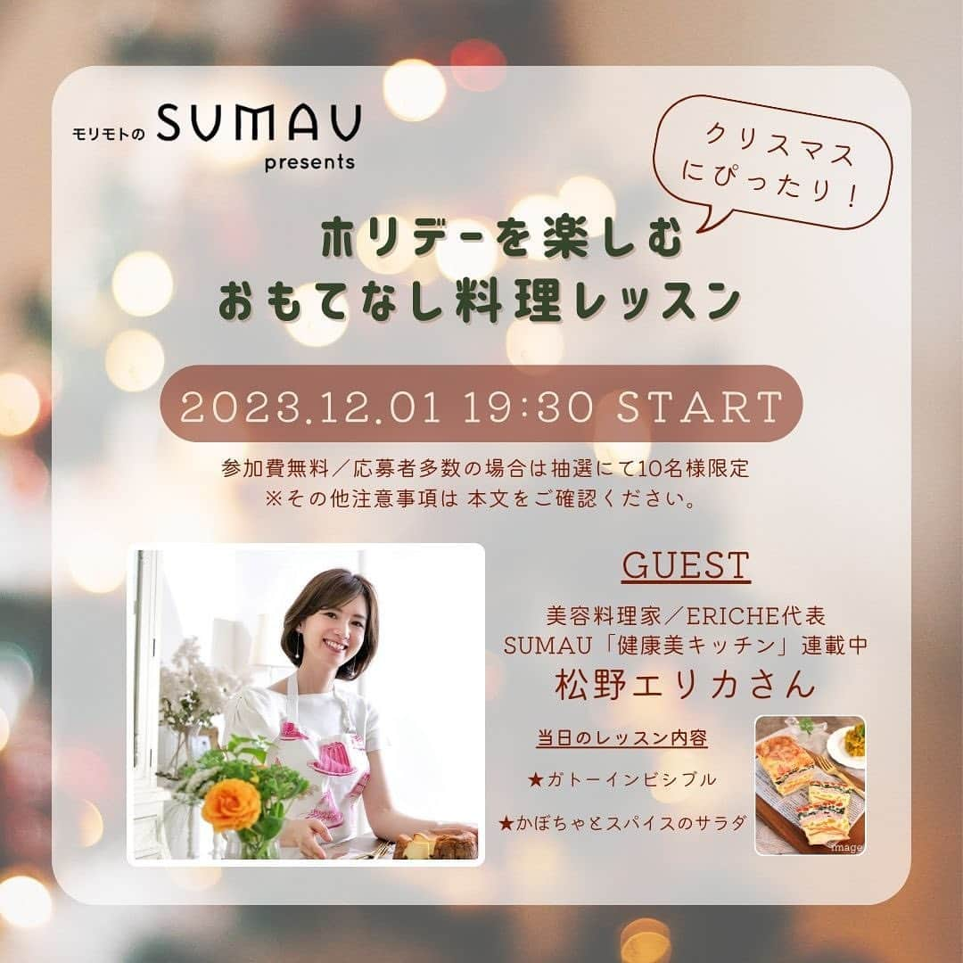 株式会社モリモトさんのインスタグラム写真 - (株式会社モリモトInstagram)「SUMAU presents リアルイベント「ホリデーを楽しむおもてなし料理レッスン」開催決定！ クリスマスも近づき、ホームパーティーなども多くなるこの季節。 今回モリモトのオウンドメディア「SUMAU」ではホリデーにピッタリなお料理教室を開催！ SUMAU での人気連載「おもてなし料理」にて〈健康美キッチン〉を連載中の料理家松野エリカさんに ホームパーティーにもピッタリな 2 品をレクチャーしていただきます🌿  応募締め切りは11月10日（金）17時まで！みなさまの応募お待ちしております♪ ※11月中旬ごろ当選された方のみ詳細をメール送信いたします。  イベント開催日：12 月 1 日（金） 19：30～ イベント開催場所：都内キッチンスタジオ（港区）  当日の料理 ★米粉で作る！お野菜たっぷりガトーインビシブル ★レンジで簡単♡スパイス香る大人のカボチャサラダ ※完成品の見た目が掲載写真と多少異なる場合もございます。  ※参加費は無料です。応募者多数の場合は抽選で10名様となります。 ※当日はレポート作成のためカメラ機材・撮影が入りますので何卒ご了承ください。 レポートにつきましてはモリモトの公式YoutubeやSNSなどで発信の予定です。 ※レシピは後日改めてアーカイブ動画やSNS上で紹介いたします  応募についてはプロフィールトップのURLより  #morimoto #モリモト #sumau #スマウ #家 #マンション #デザイン #デザイナーズ #インテリア  #マイホーム #住まい #新築マンション #モデルルーム #mansion #house #designer #architecture #lifestyle #interior #design #イベント #SUMAUイベント #event #料理 #cook #松野エリカ #おもてなし料理」11月3日 17時33分 - morimoto_sumau