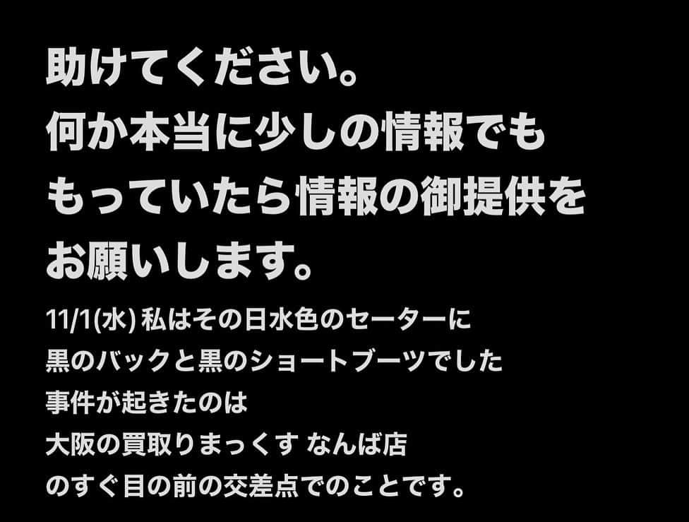 涼宮琴音のインスタグラム：「インスタの方にはきちんと伝わっていないので、しっかりお伝えさせてください。 メモのスクショと、現場の写真載せておきます。 ・ 助けてください。 何か本当に少しの情報でも もっていたら情報の御提供を お願いします。 11/1(水)私はその日水色のセーターに 黒のバックと黒のショートブーツでした 事件が起きたのは 大阪の買取りまっくす なんば店 のすぐ目の前の交差点でのことです。  17時過ぎでまだ外は明るい時間帯 人も沢山居ました 街中で知らない人から突然 真後ろから首を絞めあげられ その力は物凄く強く殺意すら感じました。 助けてください！と周りにお願いしましたが 見かけた人はカップル、もしくは ホストとお客様の喧嘩だと思い込んで 声をかけなかったと言っていました。  被害者側は病院へいったり診断書をいただいたり、締められた首の痛さと 精神的ショックで精神疾患を患ってしまい 1人で外にでるのも、過呼吸になります。  大阪は東京の次に大好きな街です だけど今は、恐怖しかありません。  しかし場所、時間、何もかも 頭のおかしい人はいつどこに現れるか わからないのもまた事実です。  犯人のやり方的に やり慣れてる方があったので 多分私以外にもやってるかなと思います。 これ以上こんな苦しくて辛い思いをする人が 居なくなるよう警察の方には 犯人を無事に逮捕してほしいです。 許されていいわけがないです。  実際的にレントゲンで 首の骨に若干のズレもありました。 もっと締められていたらとか もっともっと締める力が強かったらと思うと ゾッとします。  そしてリプで生きてるだけマシだよ！ とゆうのがありますけど 確かに生きてるだけまだ、マシ。 とゆうのは間違えていません。  ただその言葉を使っていいのは 私自身のみだと思います。  長くなりましたが 犯人はまだ逃走中です。 きちんと警察署に行き被害届も出し 病院にも行って診断書も貰っています。 だからそこらへんは心配しないでください ちゃんとしています。  プライベートでのマイナスな事は なるべSNSに書かないようにしていました。 だけど今回犯人が捕まっていないとゆうこともあって、書かせていただきました。 ファンの方々には心配をかけてごめんなさい。 ・ 犯人を捕まえたい気持ちがすごく強いのと もし犯人が見ていたら、自首してください。 Yahooニュースにも取り上げていただき たくさんの方に知ってもらえてありがたいです。 引き続きどうかよろしくお願いいたします。。」