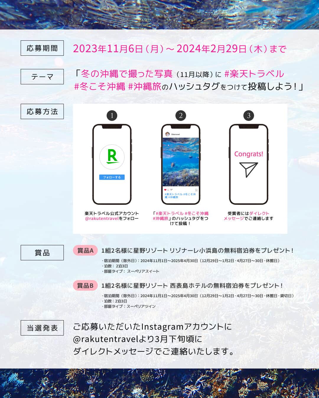 楽天トラベル さんのインスタグラム写真 - (楽天トラベル Instagram)「\星野リゾートの無料宿泊券が2組4名様に当たる！✨/  📢#冬こそ沖縄 写真投稿キャンペーン📢 冬の沖縄の魅力をシェアしよう📷 冬の沖縄で撮った写真に指定の3つのハッシュタグを付けて投稿していただいた方の中から2組4名様に星野リゾートの無料宿泊券をプレゼント🎁  11/6より特集ページにて情報解禁❕冬の沖縄を楽しめる楽天トラベル特別プランもお見逃しなく🤭  💡【募集テーマ】冬の沖縄で撮った写真　 ※沖縄本島、離島どちらでもOKです📷  【応募方法】 ①楽天トラベルInstagramアカウント@rakutentravelをフォロー ②ハッシュタグ「 #楽天トラベル」「 #冬こそ沖縄」「 #沖縄旅 」をつけて投稿 ※撮影場所と撮影時期も一緒に書いてくださいね！ ※過去の冬のお写真でも投稿期間内に投稿していただければOKです  ⏱【投稿期間】 2023年11月6日（月）～2024年2月29日（木）  🎁【賞品詳細】 賞品A：1組2名様に星野リゾート リゾナーレ小浜島の無料宿泊券プレゼント！ ・宿泊期間（除外日）：2024年11月1日〜2025年4月30日（12月29日～1月2日・4月27日～30日・休館日）  ・泊数： 2泊3日  ・部屋タイプ： スーペリアスイート　　　　  賞品B：1組2名様に星野リゾート 西表島ホテルの無料宿泊券プレゼント！ ・宿泊期間（除外日）：2024年11月1日〜2025年4月30日（12月29日～1月2日・4月27日～30日・休館日・貸切日）  ・泊数： 2泊3日   ・部屋タイプ：スーペリアツイン　　  ＜当選発表＞ 当選された方には、ご応募いただいたInstagramアカウントに「rakutentravel」よりダイレクトメッセージでご連絡いたします。 ※プロフィールを非公開設定にされている方は、選考対象外になりますのでご注意ください。 ※偽のなりすましアカウントにご注意ください。楽天トラベルは「@rakutentravel」のアカウントのみです。  ＜ご注意事項＞ ・ご本人が撮影された写真に限らせていただきます。 ・投稿いただいた写真は楽天トラベル公式アカウント「rakutentravel」や楽天トラベル内の特集ページでご紹介させていただく場合がございます。 ・投稿された写真で肖像権等の第三者の権利侵害があった場合、当社は一切責任を負いません。 ・著作権に違反する写真、公序良俗に反する写真、他人のプライバシーを侵害する写真が投稿された場合は無効とさせていただきます。 ・写真の掲載に関して、第三者との間で紛争が生じた場合は、投稿者は投稿者の責任と費用により当該紛争を解決するものとします。」11月6日 10時00分 - rakutentravel
