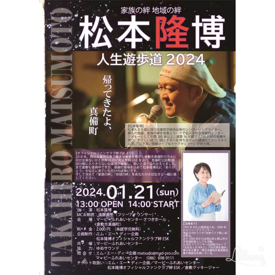 松本隆博のインスタグラム：「。 来年ですが、これは必見⬆️ あの時の会場が揺れるような感動 をもう一度～今もコンサートで 語る真備の皆さんの当時の思いを……  ぜひ‼️  TAKAHIRO MATSUMOTO 家族の絆 地域の絆 人生遊歩道 2024 真備町 帰ってきたよ【松本隆博】  2024年1月21日(日) 13:00 OPEN 14:00 START 出演:松本隆博 MC & 朗読: 遠藤寛子 (フリーアナウンサー)  会場: マービーふれあいセンターさつきホール (岡山県倉敷市真備町)  (未就学児無料) 料金:2,000円  【オフィシャルファンクラブ絆 ESK より】 2018年、西日本豪雨災害で甚大な被害を 受けた倉敷市真備町の方々に何か出来ない かと同年10月に完全無料 LIVE を決行。 真備町公民館岡田分館に入りきらない お客様が来場し、笑いと涙で溢れかえ りました。 まだ倉敷も復興中ですが感謝の意味を 込めて松本隆博氏に「ありがとう」を 伝えに来ていただければ幸いです。 そして改めて「家族の絆」「地域の絆」 をあなたの大切な方と一緒に感じて 下さい。  拡散お願いします🙏」