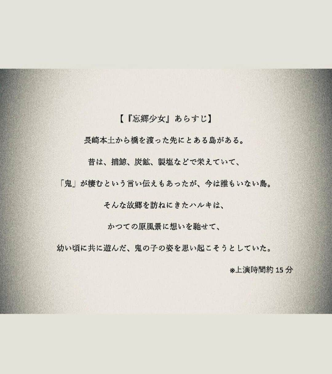 高畑裕太さんのインスタグラム写真 - (高畑裕太Instagram)「【作・演出・出演情報】  この度、所属している 東京演劇道場の企画公演  『ワーク・イン・プログレス Dojo WIP』 日程：11/22(水)~26(日) 会場：東京芸術劇場シアターイースト  に参加する事になりました。  当公演は8つのプログラムで構成されています。 私が参加作品するのは、 大野明香音・高畑裕太企画の 『アイとトキオ（仮）』です。  また先日、上演台本が完成して 正式タイトルが 『忘郷少女』 となりました。  今回の『ワーク・イン・プログレス Dojo WIP』は、 東京芸術劇場の芸術監督・野田秀樹氏が、 「次世代の役者・芝居人のための修行の場」 として立ち上げた「東京演劇道場」というチームによる試作発表の場です。 道場には、NODA・MAPの公演などでも 活躍する俳優や、ダンサーや、 他にもありとあらゆる表現活動を行なっている、 個性と確かな実力に溢れた面々が揃っています。 それぞれが数年に一度開催されるオーディションを経て、参加しました。  在籍メンバーは約100名前後で、今回の公演には48名が参加しています。 私は「二期生」として、道場に加入しており、 今回の公演は同じ二期生である大野明香音さんから、 「野田さんの戯曲の言葉を扱いたい」という想いの下、 公演への誘いを受けて参加を決めました。  私たちの企画では、 当公演で唯一のオリジナル戯曲を上演します。 全体の尺感を鑑みて、 また「野田さんの言葉を扱う」という事を 実践するにあたってどの様な形が最適かを、 大野さんや、参加メンバーの松永さんと話し合った末に、数ある野田さんの戯曲の中から一節を切り取って、 それを元に創作した短編作品を上演するという結論に至りました。  膨大な量の戯曲と資料を閲覧して、東京芸術劇場もとい当公演の制作スタッフの皆様、そして野田さんご自身とも相談の機会を設けさせて頂いた上で、出来た作品です。 多くの解釈がある「言葉」を、 実際に物語に組み込んで、 役者が発語する事によって、 舞台上にいる私たち自身が 等身大で感じた情景を大切にしています。  俺個人としては、 かなり長い時間をかけて執筆した作品でした。 尺は15分。たかが15分。されど15分。 この時間内で野田さんの言葉を、 俺自身が感じた物語に組み込んで、 バランス良く完成させるかが本当に難しかった。 書いて、消して、また書いて、消して、 結局何も書けてなくて、 出来上がったのは4703文字のお話。 メモにはおよそ20000文字程度の、 組み込めなかった言葉が羅列しています。 誰かの言葉と文字に込められた想い。 演じている役者自身が見えた景色と、 自分自身の言葉をひたすら「選ぶ」作業でした。 難産of the 難産 feat難産。って感じでした。 ただ大切に作り上げています。 現在を稽古を進めている中で、 常に大きく移り変わっていて、 正にワーク・イン・プログレスの醍醐味を、 とても強く感じる日々です。  出演者の中には、 複数の企画に参加している方もいますが、 僕はこちらの作品のみです。 全体2時間余りある中で、 短い時間ではありますが、 とても集中して作りました。  忘れた故郷で会った鬼の少女の話。 幼い頃にいつか見た、 遠くの海の果てに浮かぶ、 生まれた島の原風景に想いを馳せた、 とある男の子の追憶の時間を描きました。 観た方にとって、 思い出の片隅にある懐かしい記憶や、 いつの日か誰かと交わした「言葉」や、 「原風景」を思い起こせる様な作品になれるのではないかと強く実感しています。  「トラ」の次は、 「鬼」が舞台上に出現します。 渾身の15分を是非観に来て下さい。  東京演劇道場ワーク・イン・プログレス  Dojo WIP参加作品 『忘郷少女』 作・演出：高畑裕太  【出演】 大野明香音 松永治樹 高畑裕太  【あらすじ】 長崎本土から橋を渡った先にとある島がある。昔は、捕鯨、炭鉱、製塩などで栄えていて、「鬼」が棲むという言い伝えもあったが、今は誰もいない島。そんな故郷を訪ねにきたハルキは、かつての原風景に想いを馳せて、幼い頃に共に遊んだ、鬼の子の姿を思い起こそうとしていた。  【チケット取扱】 ［東京芸術劇場ボックスオフィス］ または［チケットぴあ］にて販売。  ボックスオフィスでのご購入は当公演HPから、 ぴあでのご購入を希望の方は、 下記リンクをご確認下さい。  ⚫︎公演HP https://www.geigeki.jp/performance/theater353/  ⚫︎チケットぴあ https://t.pia.jp/pia/search_all.do?kw=%E6%9D%B1%E4%BA%AC%E8%8A%B8%E8%A1%93%E5%8A%87%E5%A0%B4&page=1&searchMode=1&mode=3  #東京芸術劇場 #シアターイースト #東京演劇道場 #野田秀樹 #DojoWIP #ワークインプログレス #忘郷少女 #高畑裕太 #大野明香音 #松永治樹」11月6日 15時31分 - yutatakahata_work