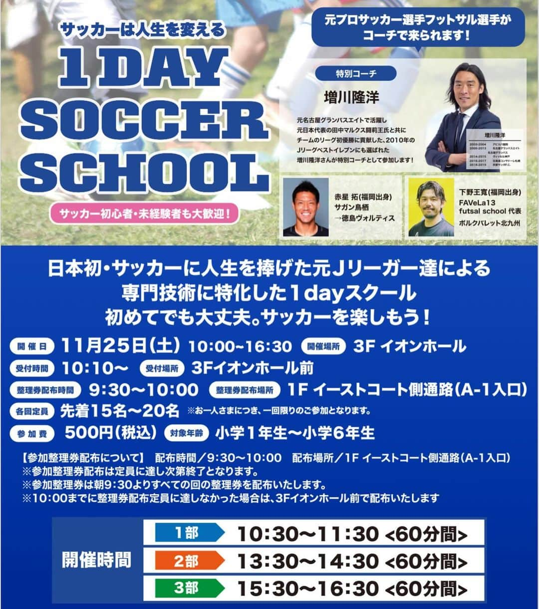 赤星拓さんのインスタグラム写真 - (赤星拓Instagram)「11/25（土）第3回目を開催いただきます⚽️ お近くの方は是非👍😁  『サッカーは人生を変える 1 DAY SOCCER SCHOOL』 サッカー初心者・未経験者も大歓迎！ ━━━━━━━━━━━━━━━━  日本初・サッカーに人生を捧げた元Ｊリーガー達による 専門技術に特化した1dayスクール 初めてでも大丈夫。サッカーを楽しもう！  🟦各回定員　 先着15名～20名 ※お一人さまにつき、一回限りのご参加となります。  🟦参加費　 500円（税込）  🟦対象年齢　 小学1年生～小学6年生  🟦参加整理券配布について　 配布時間／9:30～10:00 配布場所／1F イーストコート側通路（A-1入口） ※参加整理券配布は定員に達し次第終了となります。 ※参加整理券は朝9:30よりすべての回の整理券を配布いたします。 ※10:00までに整理券配布定員に達しなかった場合は、3Fイオンホール前で配布いたします。  　開催時間　 ［1部］10:30～11:30〈60分間〉 ［2部］13:30～14:30〈60分間〉 ［3部］15:30～16:30〈60分間〉  ★特別コーチのご紹介！★  ⚽️増川隆洋 元名古屋グランパスエイトで活躍し、元日本代表の田中マルクス闘莉王氏と共にチームのリーグ初優勝に貢献した、2010年のJリーグベストイレブンにも選ばれた、増川隆洋さんが特別コーチとして参加します！  ★元プロサッカー選手・フットサル選手もコーチで来られます！★ ⚽️赤星 拓(福岡出身) 　サガン鳥栖 　→徳島ヴォルティス @akahoshi.taku_1   ⚽️下野王寬(福岡出身) 　FAVeLa13 　futsal school 代表 　ボルクバレット北九州 @favela13_futebol   【注意事項】 ※多くのお客さまがご参加できるように参加整理券はお1人さま1枚までとさせていただきます。 ※参加整理券に記載された時間までに「3F イオンホール」にお越しください。 ※参加整理券に記載された開催時間を過ぎた場合は無効となりますのでご注意ください。 ※動きやすい服装でご参加ください。 ※スパイクやサンダル履きはご遠慮ください。 感染症予防対策といたしまして、イベントへご来場いただく皆さまには以下の注意事項にご協力をお願いいたします。 ・検温、手指消毒にご協力ください。 ・発熱症状のあるお客さまは恐れ入りますがご参加を控えていただきますようお願い申し上げます。 ・今後の状況の変化に伴い、イベントの中止・内容を変更させていただく場合がございます。  【お問い合わせ先】 株式会社Winwin　TEL：092-923-5225 @ttakawinwin   日程	2023/11/25 (土) 時間	10:00～16:30 ［受付時間］10:10～ ［受付場所］3F イオンホール ［整理券配布時間］9:30～10:00 ［整理券配布場所］1F イーストコート側通路（A-1入口） 場所	3F イオンホール  #イオンモール筑紫野 #ワンデーサッカースクール #Jリーグ #増川隆洋 #下野王寬 #赤星拓 #地域貢献 @ttakawinwin @favela13_futebol  @okaken.ret @ssbiz_official」11月6日 7時48分 - akahoshi.taku_1