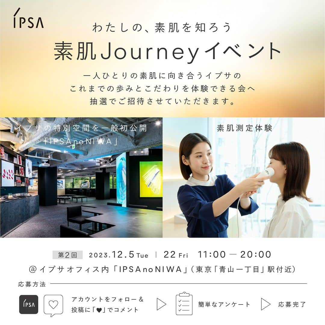 IPSA Japanのインスタグラム：「【イプサの特別空間を⼀般初公開！素肌測定体験イベントへ抽選でご招待】  ご自身では気づけない肌の個性がわかる「素肌測定」体験や、 歴代アイテムを展示したライブラリ見学など、この機会にしか体験いただけない内容となっています。ぜひ、お越しください。  ●「素肌Journeyイベント」 　✓イプサオフィス内「IPSA no NIWA」を一般初公開 　✓イプサの歴代アイテムを展示したライブラリーの見学 　✓レシピスト（美容部員）とのカウンセリング＆肌測定器による素肌測定 　✓⾃分の素肌に合った化粧液「ME」と洗顔料をプレゼント 　✓あなただけの美容法を記入したレシピカード、イプサオリジナルグッズをお渡し  ▼応募方法 1.本アカウント（@ipsa_jp）をフォロー 2.この投稿に『💙』でコメント 3.アンケートに回答 アンケートはストーリーズハイライトより回答ください。 〆切は11/12(日)23:59まで  ※本イベントは抽選の上、ご招待をさせていだきます。  #IPSA #素肌からわたしの自信をつくろう #素肌journeyイベント」