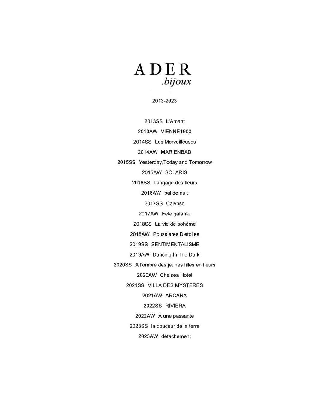 アデルのインスタグラム：「2013-2023  2013SS  L'Amant 2013AW  VIENNE1900 2014SS  Les Merveilleuses 2014AW  MARIENBAD 2015SS  Yesterday, Today and Tomorrow 2015AW  SOLARIS 2016SS  Langage des fleurs 2016AW  bal de nuit 2017SS  Calypso 2017AW  Fête galante 2018SS  La vie de bohéme 2018AW  Poussieres D'etoiles 2019SS  SENTIMENTALISME 2019AW  Dancing In The Dark 2020SS  A l'ombre des jeunes filles en fleurs 2020AW  Chelsea Hotel 2021SS  VILLA DES MYSTERES 2021AW  ARCANA 2022SS  RIVIERA 2022AW  À une passante 2023SS  la douceur de la terre 2023AW  détachement  #aderbijoux #ADER #jewelry #10thanniversary」