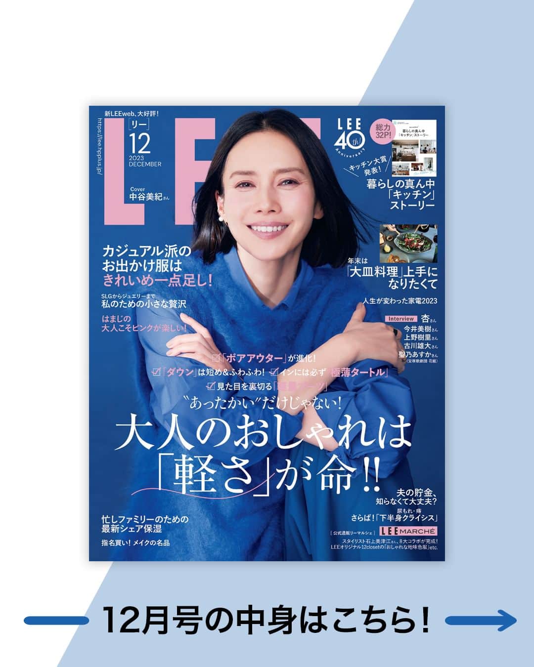 LEEさんのインスタグラム写真 - (LEEInstagram)「こんにちは！ プリント版編集長の喜多です。 本日発売の12月号は華やかな ロイヤルブルーの衣装に身を包んだ 中谷美紀さんが表紙。 創刊40周年イヤーの締めにふさわしく、 年末に向けておしゃれも暮らしも ワクワクした気分になれるような1冊になりました。 注目は10月1日の創刊記念イベントで発表を行った 「キッチン大賞」受賞者5人のキッチンルポ。 ぜひじっくりと読んでいただけたら嬉しいです。  ●FASHION これから冬の本格シーズンに向けて おしゃれがどんどん楽しくなる季節。 でも悩ましいのは、寒さを防ごうと 着込んでしまうと重くなりがちなこと。 けれどもこの冬のキーワードは「軽さ」！ 例えば最新ダウンはニュアンスカラーが豊富で、 フワッと体を包み込んでくれる質感が今年ならでは。  ●BEAUTY 美容テーマでは、乾燥が気になるこれからのシーズン、 ファミリーでシェアできる保湿ケアを紹介します！  今年4月に出産したばかりのヘア&メイクの野口由佳さんは 特に産後、乾燥や敏感症状が深刻化。 そして娘さんも乳児湿疹などの肌トラブルに…  そんな野口さんが母子ともに使っているケアアイテム、 夫とシェアしているエイジングケアコスメは必見！   ●LIFE 創刊40周年企画として募集した 「キッチン大賞」受賞者5名が決定！  今号ではじっくりとそのキッチンの全貌を取材しています。 一般公募はLEE編集部としても久々の企画でしたが、 改めて今、 「キッチンが家づくりの中心であり、家族をつなぐ場所」 だという気づきがありました。  ●FOOD 家族や友人たちと、 年末にかけて今年はおもてなしの機会も増えそう。 そんな食卓にぴったりな大皿料理を、 おもてなしレシピが大評判の2人が教えてくれました。 編集ライターで料理本を多数出版しているarikoさんは ごちそう感満載の大皿スペシャリテを。 簡単で気分が上がるレシピに、 歓声が上がること間違いなしです！  ●PRESENT LEEwebリニューアル記念企画として、 パナソニックの美容家電を10名にプレゼント！ 温スチーム＋化粧水ミストでケアができる スチーマーナノケア（EH-SA0B）、 速乾でツヤとまとまりが手に入る ヘアードライヤーナノケア（EH-NA0J）は、 気になっていた方も多いのでは？  LEEメンバー登録&LEE公式インスタフォローで ぜひご応募くださいね！  ■LEE12月号にご登場いただいた皆様（敬称略・登場順）  中谷美紀 @mikinakatanioffiziell 蛯原友里 @yuri_ebihara 徳原文子 @fumikotokuhara 石上美津江 @ishigamimitsue 兵藤千尋 @c.hyodo 徳永千夏 @chinakmm 松村純子 @junko.mm 大谷玲奈 @rena_ohtani #濱田福 磯部安伽 @yasukoisobe #栗田瑞穂 発田美穂 @mihohotta_editor #鈴木絵美 伊藤真知 @machiito__ 榎本洋子 @yokoeno 竹下玲奈 @renatakeshita 優木まおみ @yukimaomi 浅見れいな @reina_asami 田中美保 @miho12tanaka 辻元舞 @mai_tsujimoto 高垣麗子 @reikotakagaki 浜島直子 @hamaji_0912 福田麻琴 @makoto087 比留川游 @mileyuuuuu 宇藤えみ @emiuto 五明祐子 @gomyoyuko 雅姫 @mogurapicassowols 野口由佳 @yuka_noguchi_hairmake 弓気田みずほ @yugeta_mizuho #AYA 鵜飼香子 @ukai_kyoko 伊熊奈美 @namiikuma_hairista 長井かおり @kaorimake #広瀬あつこ 河嶋希 @kawashimanozomi_official 中島彩 @ayanka12  レイナ @reina.official #松井美千代 浦安真利子 @maricourayasu 中山友恵 @tomoe___nakayama 高山 都 @miyare38 えり @japanese.fermentedfoods ariko @ariko418 奈津子 @natsuko_kaden 神原サリー @sally0707 長谷川あかり @akari_hasegawa0105 大谷玲奈 @rena_ohtani #六角精児  #MIKKO #てらいまき 堀井美香 @horiimika2022 上野樹里 @_juri_art_ #古川雄大   杏 @annewatanabe_official #今井美樹 #聖乃あすか （#宝塚歌劇団 花組） @official_takarazuka_revue  #綿矢りさ 里田まい @maisatoda_official 小田ユイコ @yuiko.beauty.journal 石井佳苗 @kanaeishii_lc 菊池亜希子 @kikuchiakiko_official OURHOME Emi @emi.ourhome コウケンテツ @kohkentets」11月7日 10時00分 - magazinelee