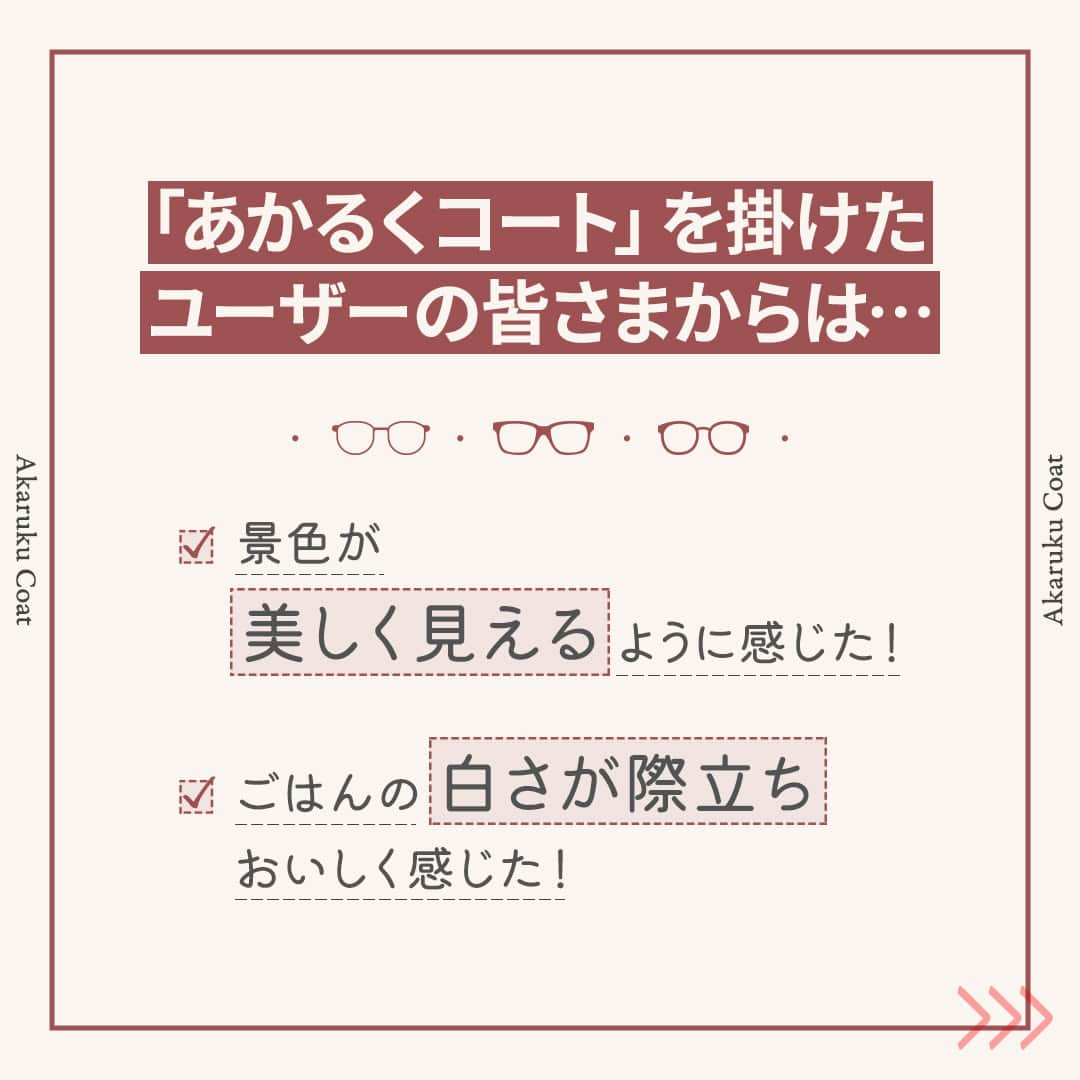 眼鏡市場 OFFICIALさんのインスタグラム写真 - (眼鏡市場 OFFICIALInstagram)「詳しくはこちら👇✨  景色がきれいに見える不思議なレンズ「あかるくコート」のご紹介✨  ▷▷「あかるくコート」でより視界を鮮やかに！◁◁  赤色の光感度をサポートして、 明るく鮮やかな視界にしてくれる「あかるくコート」🌺  使用中のユーザーからは、 「旅行中の景色が使用前より美しく見えるように感じた！」 「ごはんの白さが際立ち、よりおいしく感じた！」 などのお声をいただいています🙆‍♀  「あかるくコート」はすべてのフレームで交換OK👓  なんと言っても、今は紅葉シーズン真っ盛り🍁 彩りある景色を、レンズを通してより鮮やかに見てみませんか？🌇  ぜひ、「あかるくコート」を体験してみてください👀  ※「あかるくコート」を選択の場合、通常のメガネの価格に¥3,300（税込）の追加料金となります。 _____________________________________________​ ✅#眼鏡市場 をチェック！！_____________________________________________​ #眼鏡 #メガネ #めがね #eyewear #あかるくコート #レンズ #紅葉 #紅葉シーズン」11月7日 16時00分 - meganeichibaofficial