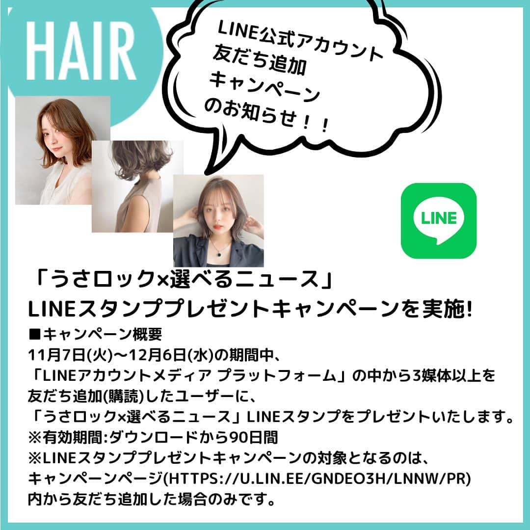 HAIRのインスタグラム：「毎日、LINEアカウントメディアより 40万枚以上のスタイル写真をもとに 最新トレンドヘアを配信している『HAIR』から、  LINE×HAIRお友だち追加キャンペーンのお知らせです！！  ーーーーーーーーーーーーーーーーーーーーーーーーーーーーーーー  「うさロック×選べるニュース」LINEスタンププレゼントキャンペーンを実施! ■キャンペーン概要 11月7日(火)〜12月6日(水)の期間中、 「LINEアカウントメディア プラットフォーム」の中から3媒体以上を 友だち追加(購読)したユーザーに、 「うさロック×選べるニュース」LINEスタンプをプレゼントいたします。 ※有効期間:ダウンロードから90日間 ※LINEスタンププレゼントキャンペーンの対象となるのは、 キャンペーンページ(https://u.lin.ee/GNdeo3h/lnnw/pr) 内から友だち追加した場合のみです。  <友だち追加の方法> ■キャンペーンページから友だち追加 1.キャンペーンページURL(https://u.lin.ee/GNdeo3h/lnnw/pr) から友だち追加。 2.「LINE」アプリ「ホーム」>「スタンプ」>「新着」or「無料」から 「うさロック×選べるニュース」を選択、 キャンペーンページから友だち追加。 ■「LINE」アプリの「ニュースタブ」から友だち追加 「ニュースタブ」トップページ上部のメニュー内「ダイジェスト一覧」 または「ムック一覧」ページで「@oa-hair」の「追加」ボタンを タップして友だち追加。(※LINEスタンププレゼントキャンペーン対象外) ■QRコードを読み込んで友だち追加 スマートフォンから下記QRコードを読み取り友だち追加。 (※LINEスタンププレゼントキャンペーン対象外)  ーーーーーーーーーーーーーーーーーーーーーーーーーーーーーーー  この機会にぜひ友だち追加してみてくださいね♪  #ヘアスタイル #トレンドヘア #HAIR #ミディアムヘア #ミディアムレイヤー#ボブ #ボブヘア #イヤリングカラー #前下がりボブ #ハイライト #切りっぱなしボブ #ショートボブ#ウルフカット #ウルフカット女子 #オリーブベージュ #パープルカラー #ミルクティーベージュ #ブルージュ #ネオウルフ #マッシュウルフ」