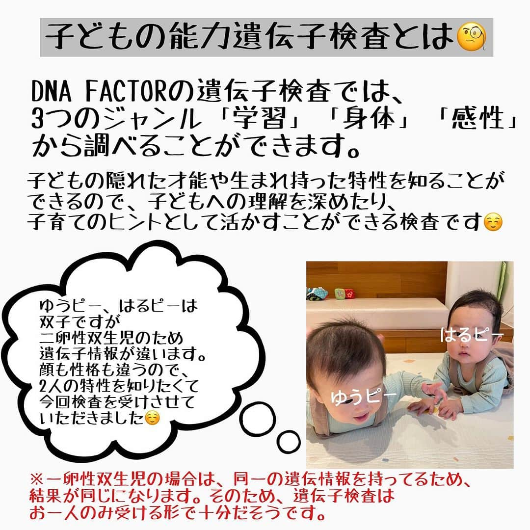 美甘子さんのインスタグラム写真 - (美甘子Instagram)「生後7ヶ月になった双子のゆうピーとはるピー。二卵性双生児のため顔も性格も違います。分かりやすく言うと、兄弟が同時に産まれてきた感じ！なので2人の遺伝子情報も違います。  将来の視野を広げるために2人の潜在能力や特徴などをもっと知りたいなと思っていたところ、DNA FACTOR @dna_factor_inc 様より子どもの能力遺伝子検査キットをご提供していただきました！！  ※一卵性双生児の場合は、同一の遺伝情報を持っているため、結果が同じになります。そのため、遺伝子検査はお一人のみ受ける形で十分だそうです。  今回体験させていただいたのは、【冊子版】ゴールデンエイジタイプ【Y】学習能力（全4遺伝子）です。  「言語性記憶、数学的思考、リスニング力、発音力」のグローバルな学習に関係する4つの遺伝子を調べていただきました。  検査結果を見ると、双子だけど全然違って驚きました！  言語性記憶の遺伝子検査では、ゆうピーは文字では表すことのできないものを記憶する能力に優れている【非言語記憶タイプ】、はるピーは書かれたものや話されたものなど言語を覚えることに優れている【言語記憶タイプ】でした。 ゆうピーは、絵画や図形、音楽などの知識が貯蔵される非言語記憶タイプなので、夏休みの旅行の思い出として海の色を鮮明に覚えていたり、波の音を聞くだけで思い出したりするそう。 はるピーは、教科書やペーパーテストなどの文字を見て覚える作業が得意なようです。  その他の、数学的思考も2人とも違っていて、1人は好む、1人はやや嫌い🤣。リスニング力は2人とも同じ、発音力は2人とも違う結果になっていました。  私は根っからの文系で数学が苦手なのですが、数学的思考は大事なので2人には伸ばしてあげられる環境を与えたいなぁ…。また英語学習も2人はリスニング力に力を入れた方が良さそうなので、今回の結果を元に子育ての参考にしてみたいと思います！  遺伝子検査の結果が全て！というわけではなく、あくまでも特性を理解できるツールとして子育てのヒントにしたいです。  とても詳しく解説されていたので、結果の冊子を読むのが楽しかったです☺️  興味のある方は是非、チェックしてみてください！ https://bit.ly/47itsHJ  #DNAFACTOR #dnaファクター #dnafactor #子どもの能力遺伝子検査 #子供の能力遺伝子検査 #遺伝子検査 #遺伝子 #子ども #検査 #潜在能力 #子育#育て方 #コミュニケーション #接し方 #AD #タイアップ投稿  #ゆうピーはるピー #双子 #双子の遺伝子検査 #twinsbaby #双子のいる生活」11月8日 18時34分 - rekish_mikako