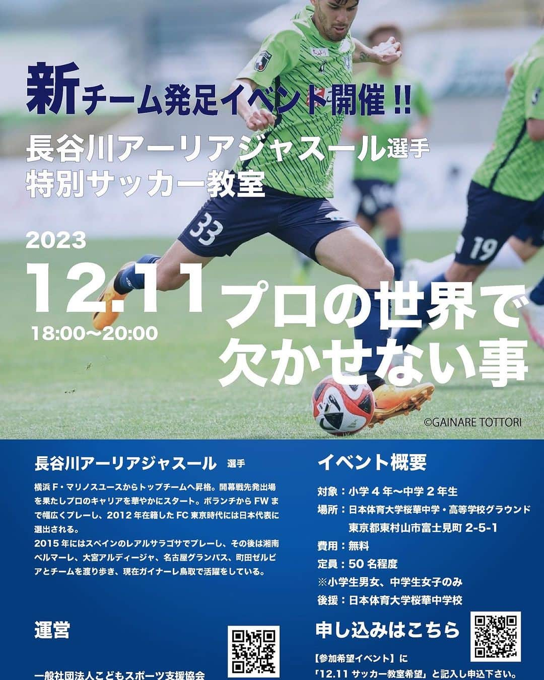 長谷川アーリアジャスールのインスタグラム：「【長谷川アーリアジャスール選手サッカークリニック】  12月11日アーリア選手によるサッカークリニックを開催！  現在、ガイナーレ鳥取で活躍中のアーリア選手が直接指導を行います。参加をご希望の方はチラシ記載の宛先からエントリーをお願い致します！  ＜イベント概要＞  日時：2023年12月11日(月) 　　　18:00〜20:00  対象：小学4年〜中学2年生　 ＊小学生男女、中学生女子のみ  場所：日本体育大学桜華中学校・高等学校グラウンド  費用：無料  定員：50名程度  #サッカークラブチーム #ジュニアユース #ジュニア #園児サッカー #小学生サッカー #少年サッカー #府中サッカー #多摩地区サッカー #東京都クラブユース #長谷川アーリアジャスール #東京都10ブロック #プロの指導者 #長谷川太郎  #小竹洋一 #永島俊 #Jリーグ #海外リーグ #ジュニアユースセレクション #サッカーチーム #府中サッカー #ピース #ゼ・カルロス #サッカー留学 #メンバー募集 #こどもスポーツ支援協会」