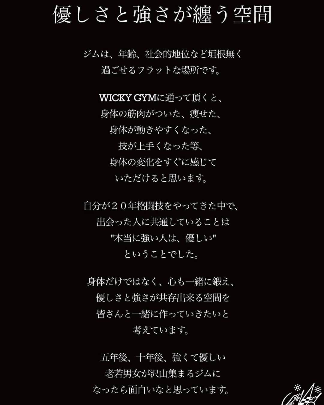 西浦聡生のインスタグラム：「わたしたちが目指す空間  【Concept 】  “優しさと強さが纏う空間”  ジムは性別、年齢、社会的地位など垣根無く過ごせるフラットな場所です。  WICKY GYM に通って頂くと、 身体の筋肉がついた、痩せた、 身体が動きやすくなった、 技が上手くなった等、身体の変化をすぐに感じていただけると思います。  自分が20年格闘技をやってきた中で、出会った人に共通していることは “本当に強い人は優しい”ということでした。  身体だけではなく、心も一緒に鍛え、 優しさと強さが共存出来る空間を皆さんと一緒に作っていきたいと考えています。  五年後、十年後、強くて優しい老若男女が沢山集まるジムになったら面白いなと思っています。  　　　　　　　　WICKY GYM代表　西浦聡生 _______________________________________  WICKY GYM 11/11(SAT) 11時 OPEN!!!  お待ちしてます！  格闘技歴20年、大晦日のダイナマイトや数々の大舞台で戦ってきた西浦ウィッキー聡生が直接丁寧に指導します。 是非一度ご体験ください！  🏢　〒814-0013 福岡県 福岡市 早良区藤崎1丁目1番40号 藤崎駅ビル3階(駅徒歩0分)  📞080-2748-5807  📧 wickygym@gmail.com  #西浦ウィッキー聡生 #wickygym #ウィッキージム #newgym #総合格闘技 #mma #rizin #ufc #dream #修斗 #deep #pancrase #boxing #kickboxing #jiujitsu #fitness #yoga #kidsclass #運動能力向上クラス #artclass #fukuoka #福岡 #早良区 #藤崎駅 #fujisaki #mmagym #福岡格闘技ジム #福岡ジム #training #体験無料キャンペーン」
