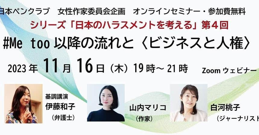 山内マリコさんのインスタグラム写真 - (山内マリコInstagram)「Peatix よりチケット買えます！ 【無料！】 みなさまお気軽にどうぞー！  ……………………  「日本のハラスメントを考える」 第４回「#Me too以降の流れと〈ビジネスと人権〉」  日時　2023年11月16日（木）19：00～21：00 会場　Zoomウェビナー　※終了後にアーカイブを公開予定 定員　450名 参加費　無料 申込　Peatix 共催　公益社団法人 日本文藝家協会 協賛　『すばる』編集部（株式会社集英社） 　　　『新潮』編集部（株式会社新潮社）  登壇 　伊藤和子氏（弁護士） 　白河桃子氏（相模女子大学大学院特任教授、ジャーナリスト、日本ペンクラブ会員、女性作家委員） 　山内マリコ氏（作家、日本ペンクラブ会員、女性作家委員）  【プログラム】 開催の挨拶　吉田千亜（女性作家委員長） 第１部（60分）基調講演「＃Me too以降の流れと〈ビジネスと人権〉」 　講師　伊藤和子さん 第２部（45分）鼎談 　伊藤和子さん、山内マリコさん、白河桃子さん（モデレーター） 質疑応答（15分） 挨拶　桐野夏生（日本ペンクラブ会長）  【概要】 #Metoo から日本社会はどう変化していったのか。 ジャニーズ性加害問題で話題になった2011年に国連人権理事会で合意された「ビジネスと人権に関する指導原則」の基礎知識を専門家に学び、時代の変化を知るためのオンラインイベント。2022年度に企画した日本ペンクラブ・女性作家委員会のシンポジウム「日本の性暴力を考えるシリーズ」の流れを組む、日本のハラスメントと社会の変化を考える企画第４弾。」11月9日 22時30分 - yamauchi_mariko