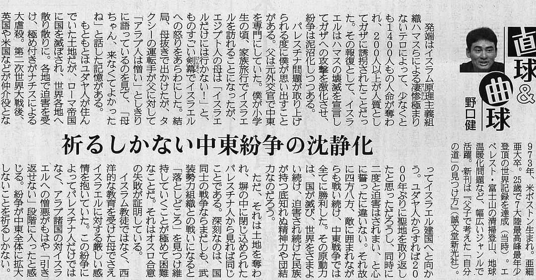 野口健のインスタグラム：「産経新聞に連載コラム「直球＆曲球」が掲載されました。  産経新聞　2023年11月9日掲載 「祈るしかない中東紛争の沈静化」  発端はイスラム原理主義組織ハマスらによる凄惨極まりないテロによって、少なくとも１４００人もの人命が奪われ、２００人以上が人質としてガザに誘拐されたことだった。その報復として、イスラエルはハマスの壊滅を宣言してガザへの攻撃を激化させ、紛争は泥沼化しつつある。  パレスチナ問題が取り上げられる度に僕が思い出すことがある。父は元外交官で中東を専門にしていた。僕が小学生の頃、家族旅行でイスラエルを訪れることになったが、エジプト人の母は「イスラエルだけには行かない！」と、ものすごい剣幕（けんまく）でイスラエルへの怒りをあらわにした。結局、母抜きで出かけたが、タクシーの運転手が父に対して「アラブ人は憎い」としきりに語っているのを見て、「母ちゃん、来なくてよかったね」と話した記憶がある。  もともとはユダヤ人が住んでいた土地だが、ローマ帝国に国を滅ぼされ、世界各地へ散り散りに。各地で迫害を受け、極め付きがナチスによる大虐殺。第二次世界大戦後、英国や米国などが仲介役となってイスラエル建国へと向かう。ユダヤ人からすれば２０００年ぶりに聖地を取り返したと思っただろうし、同時に二度と迫害はされまい、と心に誓ったに違いない。それ故に四方八方、敵に囲まれながらも戦い続け、中東戦争では全てに勝利した。その原動力は、国が滅び、世界をさまよい続け、迫害され続けた民族が持つ底知れぬ精神力や団結力なのだろう。  ただ、それは土地を奪われ、塀の中に閉じ込められたパレスチナ人から見れば同じことである。深刻なのは、国同士の戦争ならまだしも、武装勢力組織との戦いになると「落としどころ」を見つけ維持していくことが極めて困難なことだ。それはオスロ合意の失敗が証明している。  イスラム教徒ではなく、西洋的な教育を受けた母でさえイスラエルに対する厳しい感情を抱いていた。この紛争によってパレスチナ人だけではなく、アラブ諸国の対イスラエルへの憎悪がもはや「引き返せない」段階に入ったと感じる。紛争が中東全体に拡大しないことを祈るしかない。  #野口健」