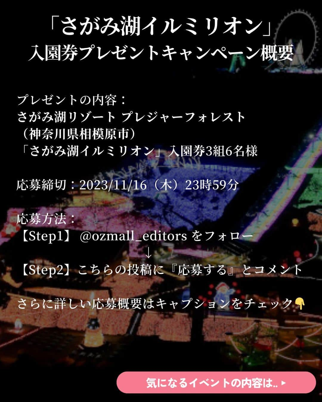 オズモール編集部さんのインスタグラム写真 - (オズモール編集部Instagram)「【 この投稿にコメントで #プレゼント ✨#さがみ湖イルミリオン の#イルミ 入園券🎁11/16（木）23:59まで】  さがみ湖リゾート プレジャーフォレストの人気 #イルミネーション の入園券を読者にプレゼント🎁 開催は2023年11月3日（金・祝）から2024年5月12日（日）まで✨ 今年は、『映画ドラえもん のび太の地球交響楽（ちきゅうシンフォニー）』のイルミネーションエリアが登場するほか、 ランタンの光がゆらゆらと揺れる「ハンギングキャンドルエリア」が初登場✨ 40000㎡の広大な園内に広がる幻想的な世界を楽しもう☄ ㅤㅤㅤㅤㅤㅤㅤㅤㅤㅤㅤㅤㅤㅤㅤㅤㅤㅤㅤㅤㅤㅤㅤㅤㅤㅤ ＼プレゼントの内容はこちら／ ・さがみ湖リゾート プレジャーフォレスト「さがみ湖イルミリオン」入園券3組6名様  --------------応募方法-------------------------- 【Step1】 @ozmall_editors をフォロー ㅤㅤㅤㅤㅤㅤㅤㅤㅤㅤㅤㅤㅤㅤㅤㅤㅤ 【Step2】こちらの投稿に『応募する』とコメント 誰と行きたい？クリスマスにやりたいこともコメントと一緒にぜひ教えてね✨ ------------------------------------------------  こちらのキャンぺーンを、現在Twitterでも開催🎄 X (旧 Twitter)アカウントをお持ちの方は、Instagram、X両方で応募が可能です  皆さんのご応募お待ちしております🎅ㅤ  【応募〆切】 2023/11/16（木）23時59分ㅤㅤㅤㅤㅤㅤㅤㅤㅤㅤㅤㅤㅤㅤㅤㅤㅤㅤㅤㅤㅤㅤㅤㅤㅤㅤㅤ ㅤㅤㅤㅤㅤㅤㅤㅤㅤㅤㅤㅤㅤㅤㅤㅤㅤㅤㅤ 【応募条件】 ・オズモールのInstagramアカウント（ @ozmall_editors ）を「フォロー」の上、「#OZmallプレゼントキャンペーン」のハッシュタグが付いた投稿への『応募する』コメントが参加条件となります  ■プレゼントの当選発表・賞品発送 締め切り後、厳正な抽選を行い、当選者を決定いたします ・当選者には、2023年11月中旬にオズモール編集部公式アカウントよりダイレクトメッセージでご当選の連絡をいたします ・賞品（入園券）を送付いたしますので、送付先情報をご返信ください。入園券の送付先は日本国内に限ります ・入園券の発送は2023年11月下旬ごろまでに行う予定ですが、前後する場合もございます ・入園券の有効期限は2023年11月3日（金・祝）～2024年5月12日（日） 　※2024年1月9日（火）までは毎日営業。以降水・木休園（2月22日（木）、3月13日（水）は営業） 　※3月15日（金）～4月7日（日）の期間、毎日営業。4月8日（月）以降は、土日祝のみ営業 　※編集部より送付いたしますご招待券をご持参の上、ご来場ください  ■注意事項 ・当選者の選定時にオズモールのInstagramアカウント（ @ozmall_editors ）のフォローを解除している場合、対象外となりますのでご注意ください ・当選連絡のダイレクトメッセージを送信した翌日から3日以内にご返信がない場合は、当選を無効とさせていただきますのでご了承ください ・入園券の転売は禁止いたします ・本キャンペーンに関するお問い合わせは【Instagramクリスマスプレゼントキャンペーン】とご記入の上お問合せフォーム（https://www.ozmall.co.jp/message/）よりご連絡ください ・賞品発送のためにご提供いただいた個人情報は、「OZmallで登録して頂いた個人情報の取り扱いについて（https://www.ozmall.co.jp/introduction/8215/）」に基づき取り扱います  @sagamiko_resort #オズモール #OZmall #OZmallプレゼントキャンペーン #キャンペーン #キャンペーン実施中 #プレゼント企画 #プレゼントキャンペーン #プレキャン #イルミネーション #神奈川イルミネーション #イルミ #関東デート #神奈川デート #クリスマス #クリスマスデート #さがみ湖リゾートプレジャーフォレスト #神奈川イルミ #さがみ湖イルミリオン #映画ドラえもん #さがみ湖写真部」11月10日 15時01分 - ozmall_editors